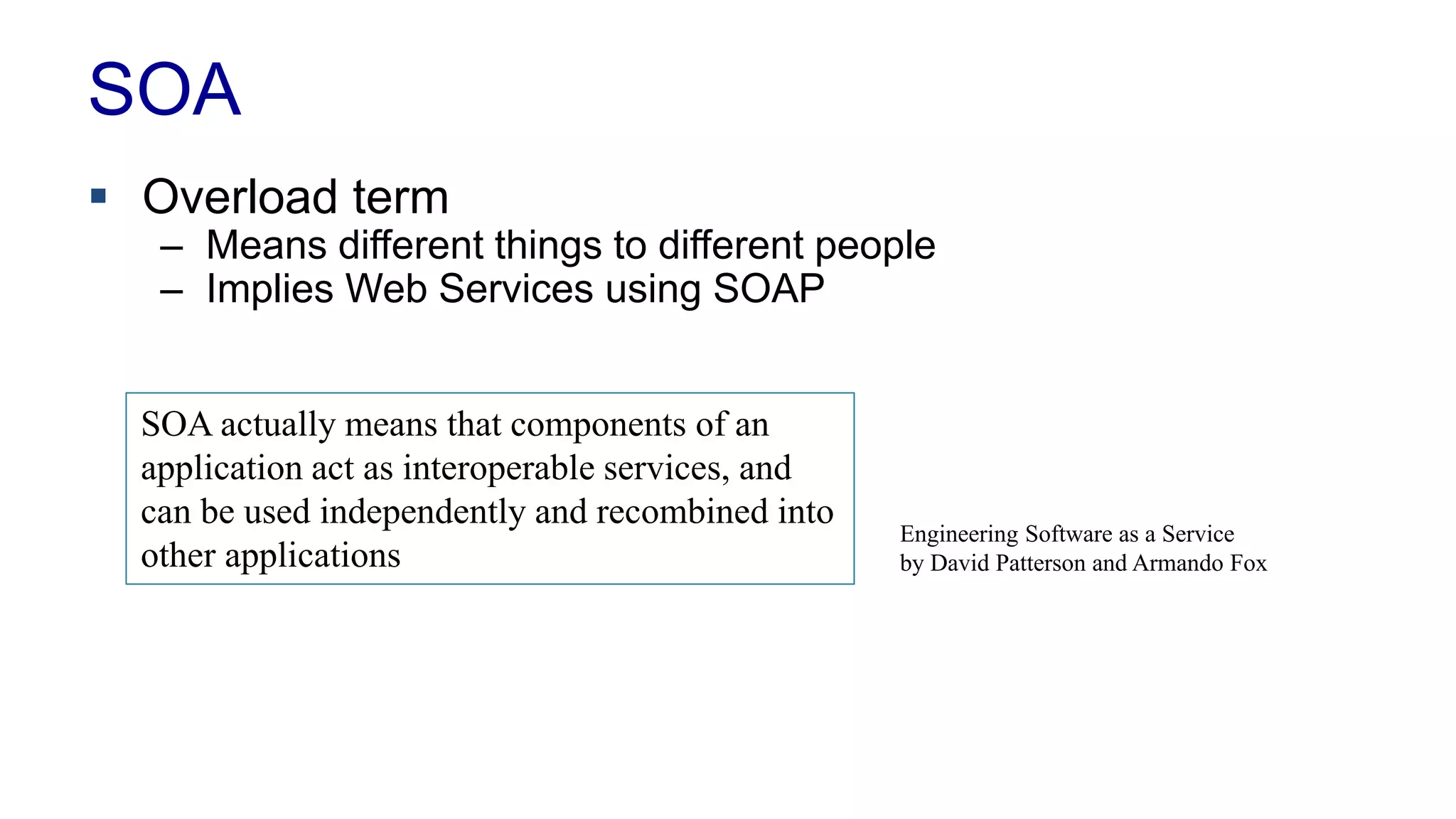 SOA 
 Overload term 
– Means different things to different people 
– Implies Web Services using SOAP 
SOA actually means that components of an 
application act as interoperable services, and 
can be used independently and recombined into 
other applications 
Engineering Software as a Service 
by David Patterson and Armando Fox 
 