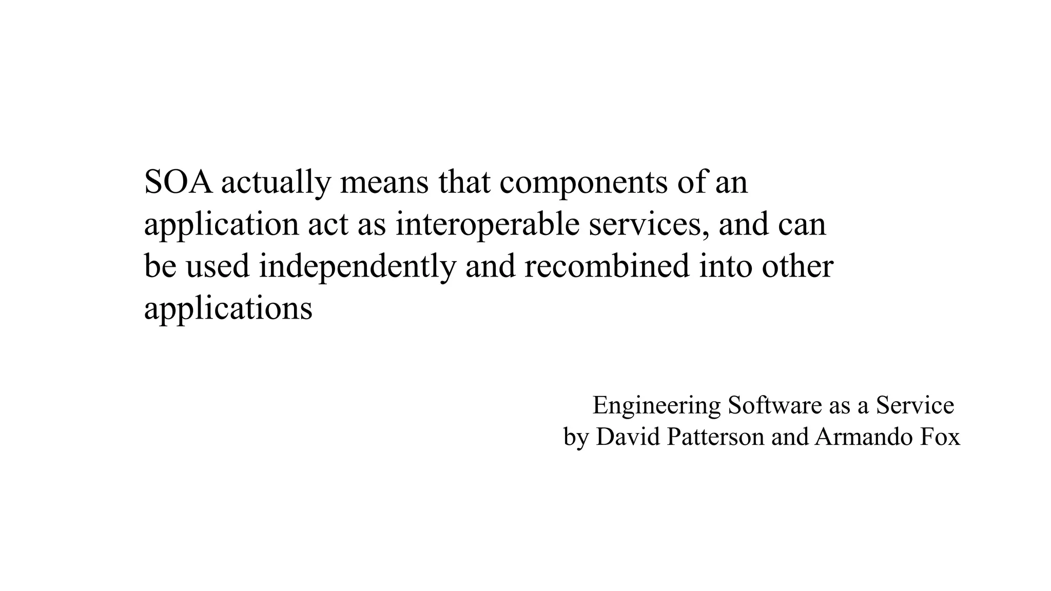 Service Oriented Architecture 
 Software Architecture where all components are 
designed to be services 
 Applications composed of interoperable services 
– Easy to build new services 
– Easy to change 
 Parts of the systems need to change more than others 
 