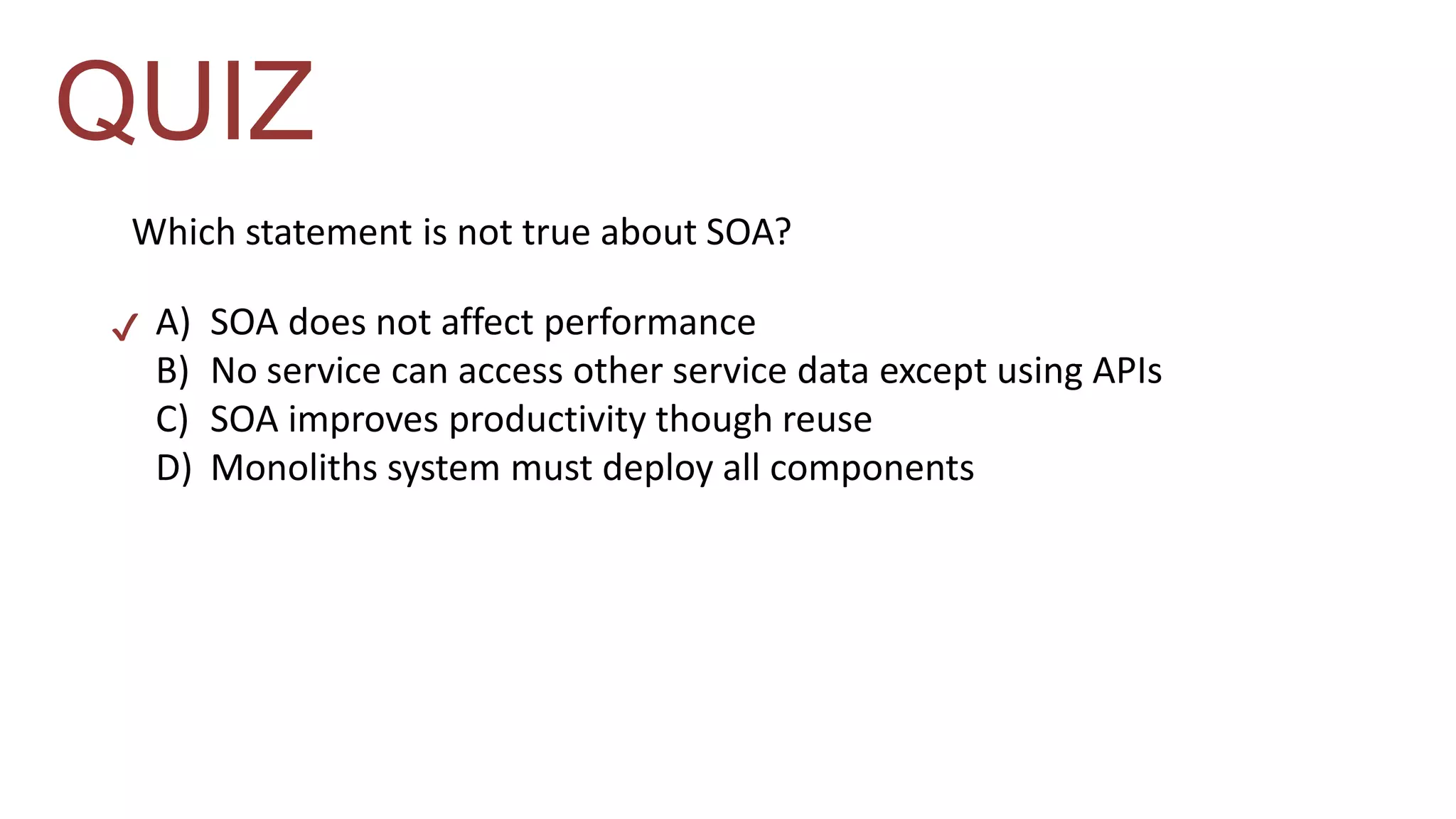 QUIZ 
Which statement is not true about SOA? 
A) SOA does not affect performance 
B) No service can access other service data except using APIs 
C) SOA improves productivity though reuse 
D) Monoliths system must deploy all components 
 