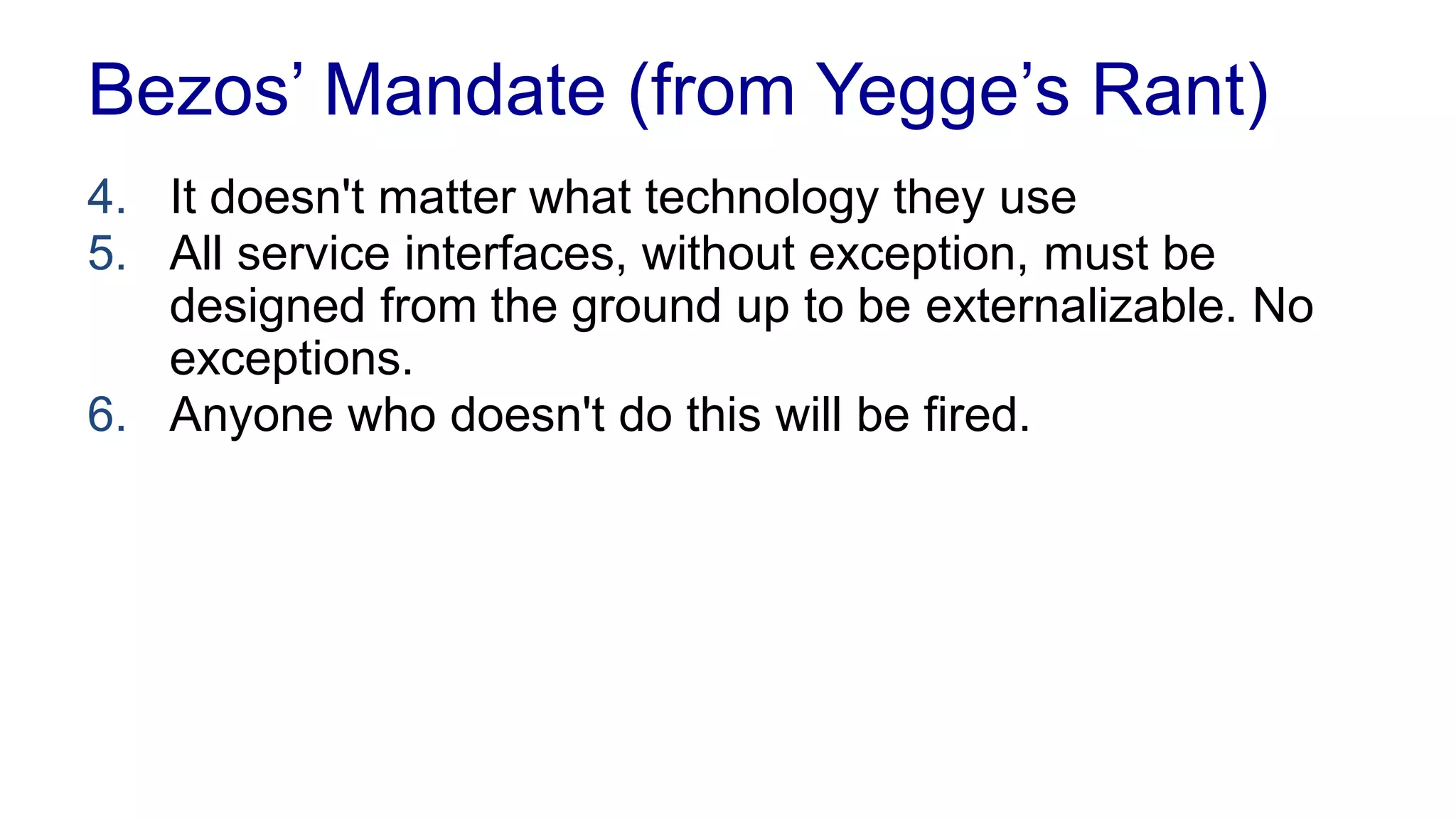 Bezos’ Mandate (from Yegge’s Rant) 
1. All teams will henceforth expose their data and 
functionality through service interfaces 
2. Teams must communicate with each other through 
these interfaces 
3. There will be no other form of interprocess 
communication allowed 
 