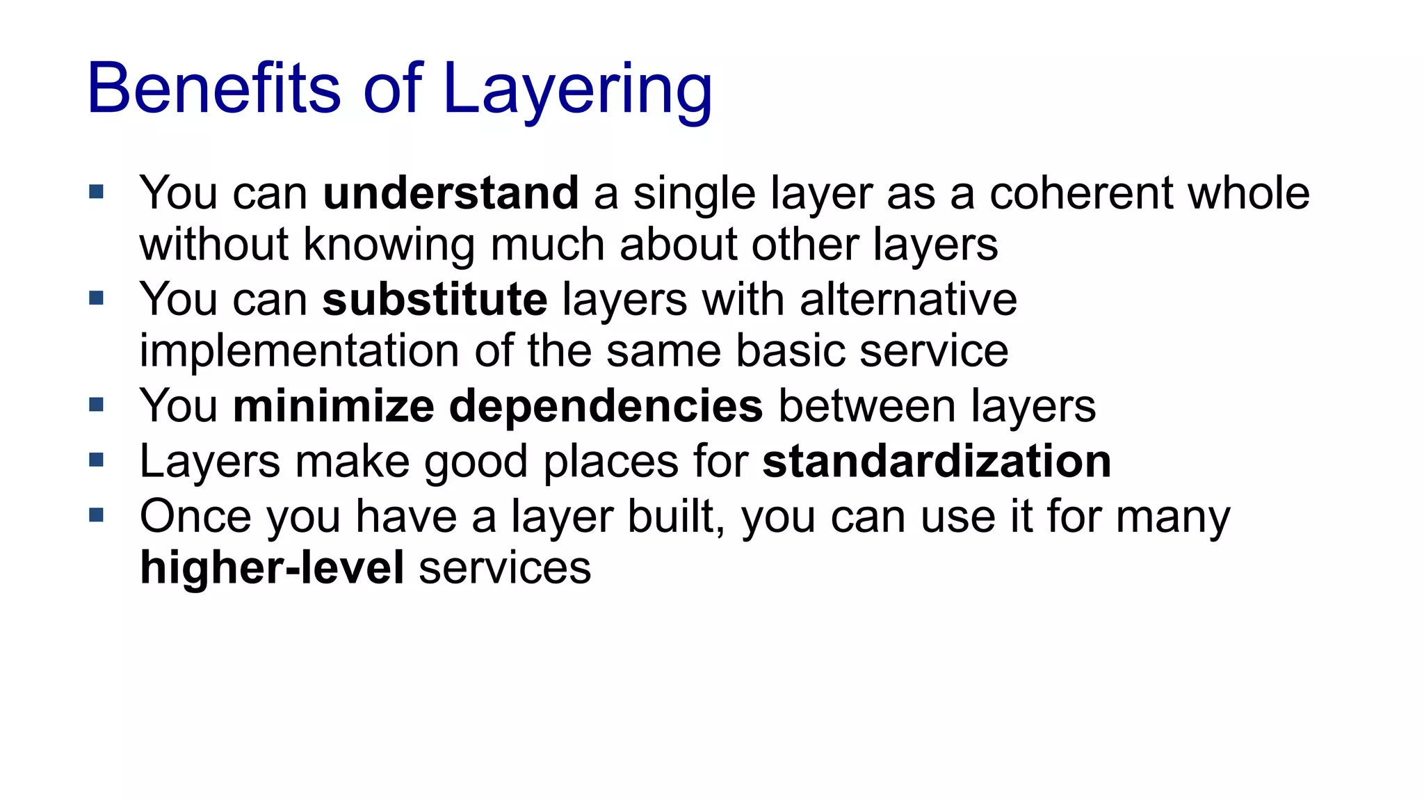 Layering 
 Software systems can get complicated 
– Abstractions are needed 
 Layering provides abstraction by separating computer 
systems in layers 
– Higher layers use services from 
lower layers 
– Each layer has dedicated tasks 
and hides complexity from upper 
layers 
 