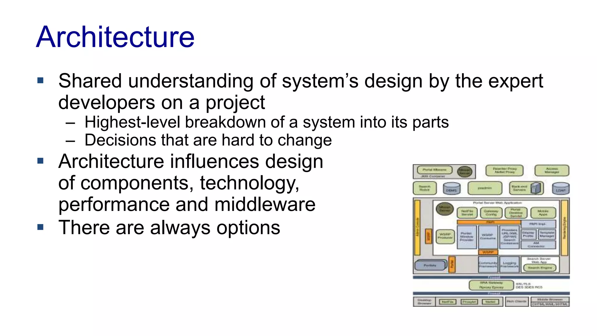 Architecture 
 Shared understanding of system’s design by the expert 
developers on a project 
– Highest-level breakdown of a system into its parts 
– Decisions that are hard to change 
 Architecture influences design 
of components, technology, 
performance and middleware 
 There are always options 
 