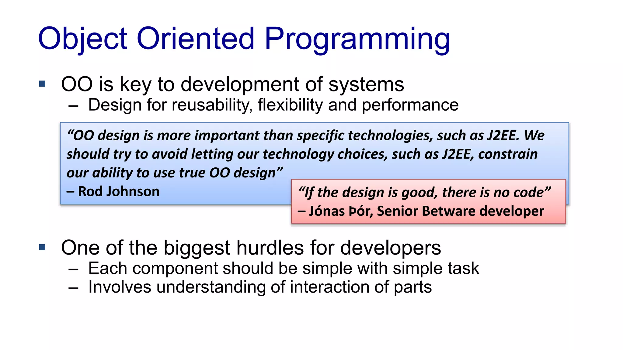 Object Oriented Programming 
 OO is key to development of systems 
– Design for reusability, flexibility and performance 
“OO design is more important than specific technologies, such as J2EE. We 
should try to avoid letting our technology choices, such as J2EE, constrain 
our ability to use true OO design” 
– Rod Johnson “If the design is good, there is no code” 
– Jónas Þór, Senior Betware developer 
 One of the biggest hurdles for developers 
– Each component should be simple with simple task 
– Involves understanding of interaction of parts 
 