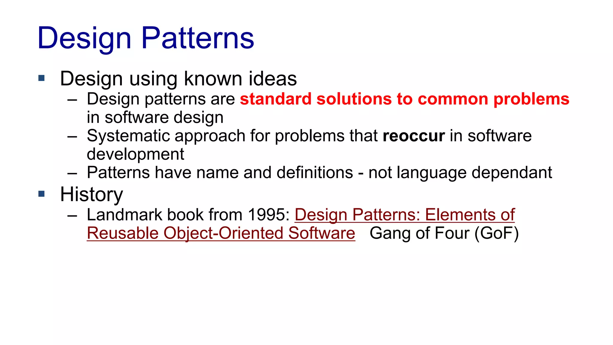 Design Patterns 
 Design using known ideas 
– Design patterns are standard solutions to common problems 
in software design 
– Systematic approach for problems that reoccur in software 
development 
– Patterns have name and definitions - not language dependant 
 History 
– Landmark book from 1995: Design Patterns: Elements of 
Reusable Object-Oriented Software Gang of Four (GoF) 
 