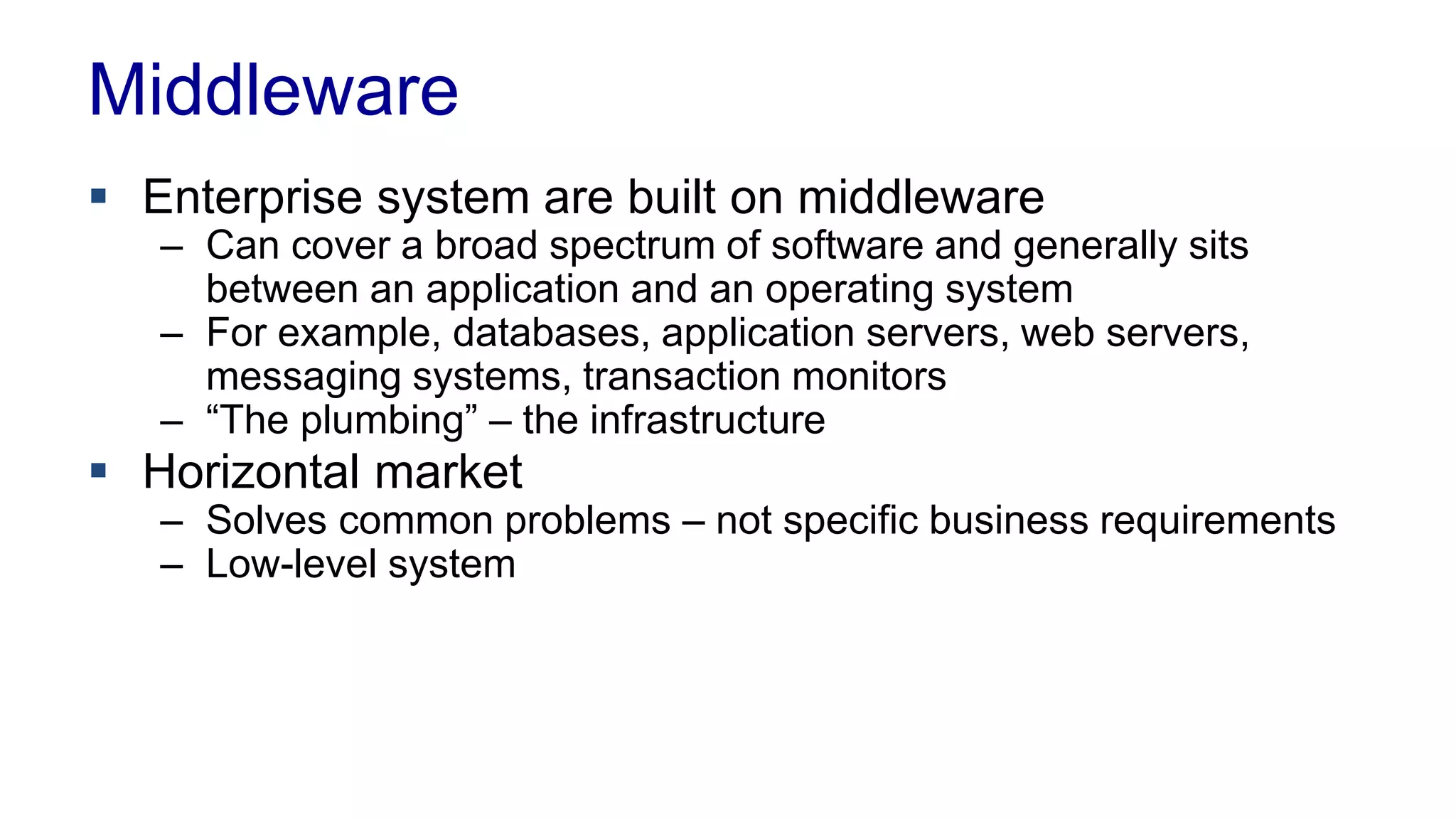 Middleware 
 Enterprise system are built on middleware 
– Can cover a broad spectrum of software and generally sits 
between an application and an operating system 
– For example, databases, application servers, web servers, 
messaging systems, transaction monitors 
– “The plumbing” – the infrastructure 
 Horizontal market 
– Solves common problems – not specific business requirements 
– Low-level system 
 