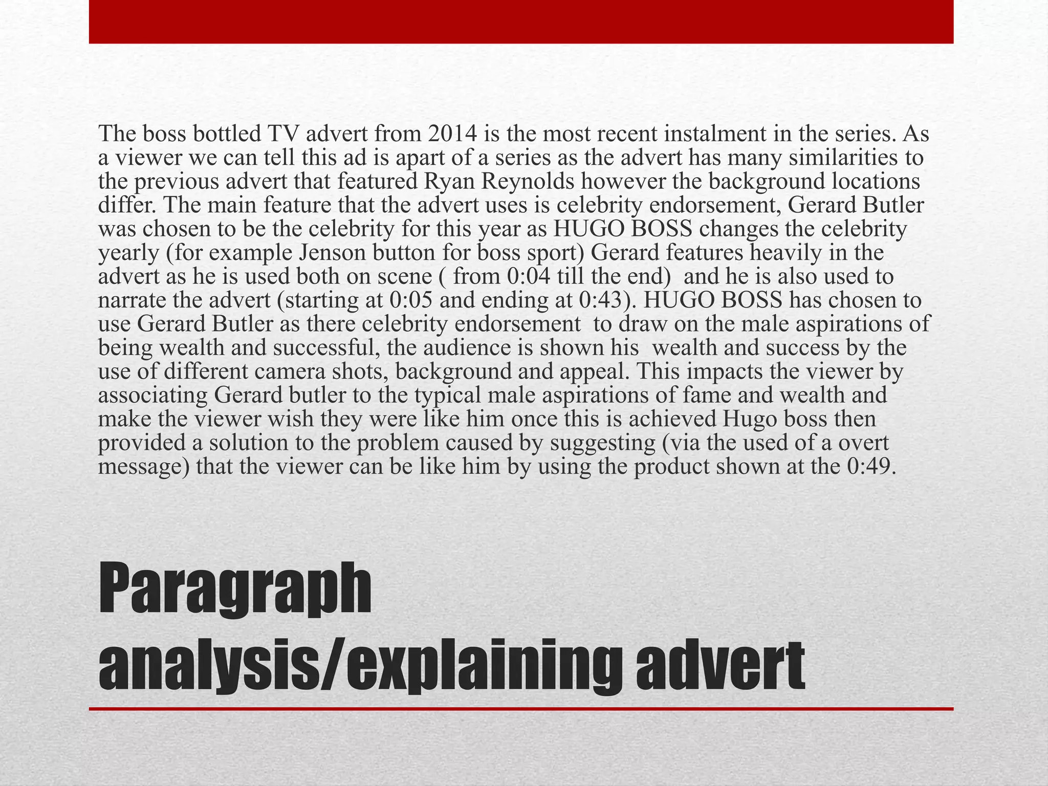 Paragraph
analysis/explaining advert
The boss bottled TV advert from 2014 is the most recent instalment in the series. As
a viewer we can tell this ad is apart of a series as the advert has many similarities to
the previous advert that featured Ryan Reynolds however the background locations
differ. The main feature that the advert uses is celebrity endorsement, Gerard Butler
was chosen to be the celebrity for this year as HUGO BOSS changes the celebrity
yearly (for example Jenson button for boss sport) Gerard features heavily in the
advert as he is used both on scene ( from 0:04 till the end) and he is also used to
narrate the advert (starting at 0:05 and ending at 0:43). HUGO BOSS has chosen to
use Gerard Butler as there celebrity endorsement to draw on the male aspirations of
being wealth and successful, the audience is shown his wealth and success by the
use of different camera shots, background and appeal. This impacts the viewer by
associating Gerard butler to the typical male aspirations of fame and wealth and
make the viewer wish they were like him once this is achieved Hugo boss then
provided a solution to the problem caused by suggesting (via the used of a overt
message) that the viewer can be like him by using the product shown at the 0:49.
 