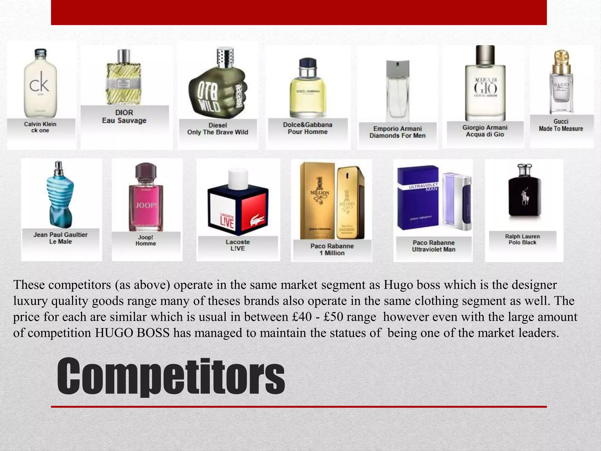 Competitors
These competitors (as above) operate in the same market segment as Hugo boss which is the designer
luxury quality goods range many of theses brands also operate in the same clothing segment as well. The
price for each are similar which is usual in between £40 - £50 range however even with the large amount
of competition HUGO BOSS has managed to maintain the statues of being one of the market leaders.
 