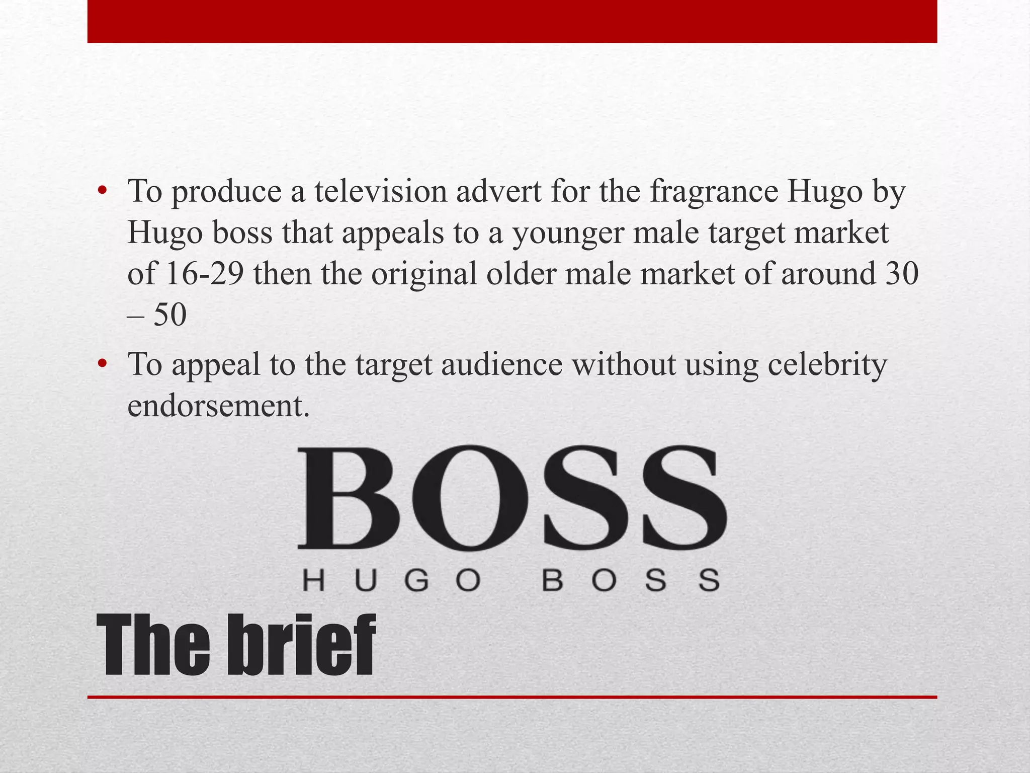 The brief
• To produce a television advert for the fragrance Hugo by
Hugo boss that appeals to a younger male target market
of 16-29 then the original older male market of around 30
– 50
• To appeal to the target audience without using celebrity
endorsement.
 