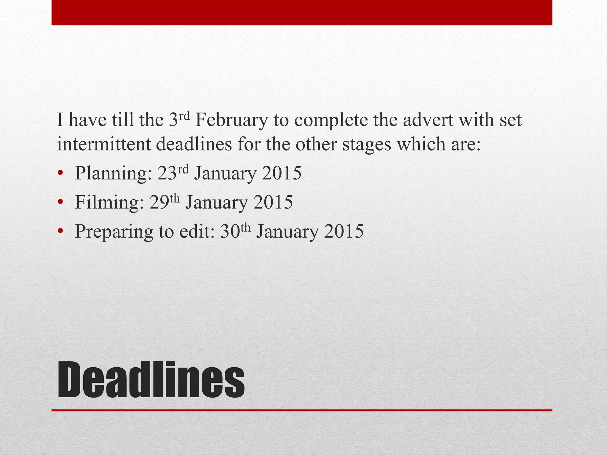 Deadlines
I have till the 3rd February to complete the advert with set
intermittent deadlines for the other stages which are:
• Planning: 23rd January 2015
• Filming: 29th January 2015
• Preparing to edit: 30th January 2015
 
