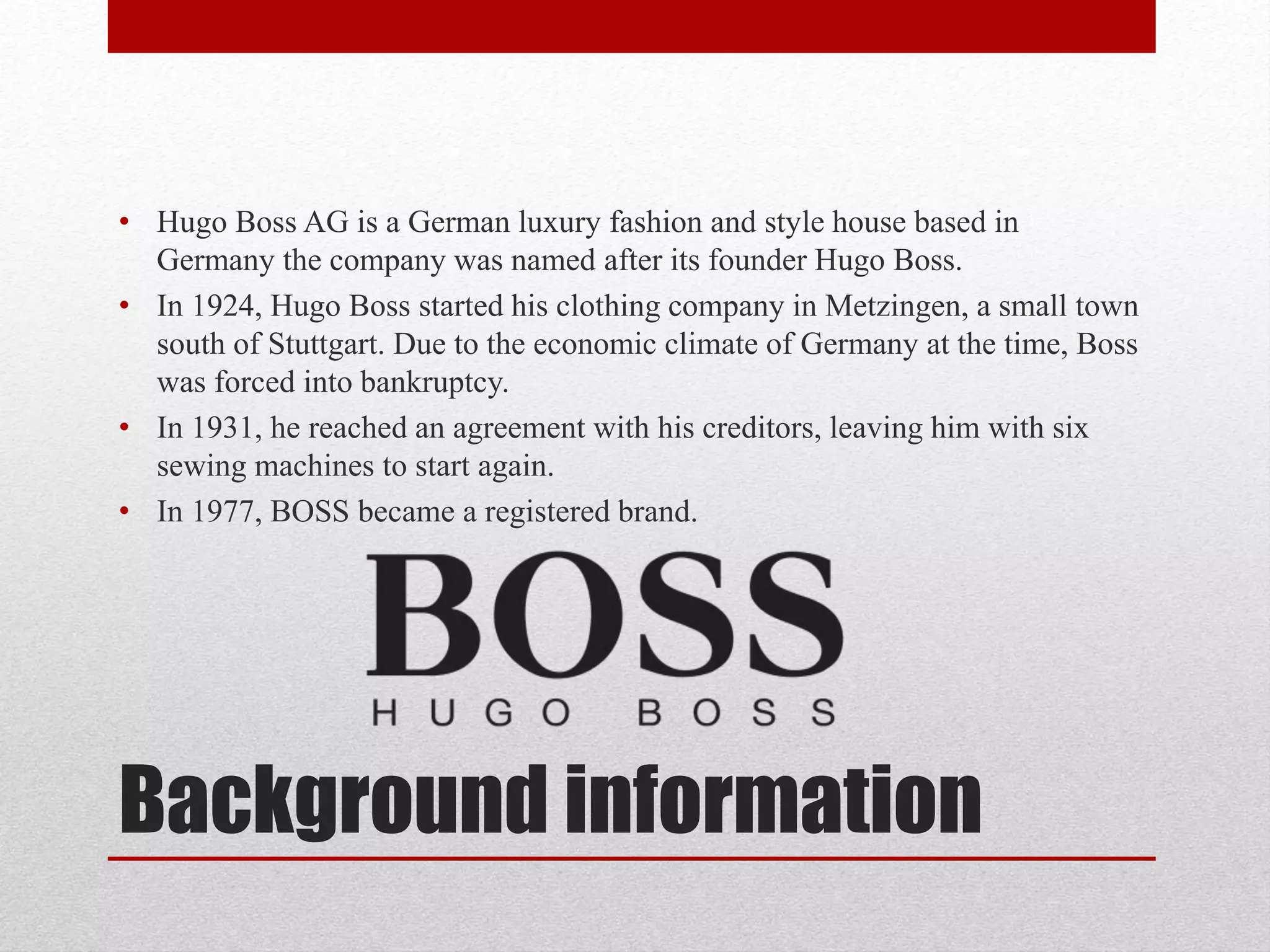 Background information
• Hugo Boss AG is a German luxury fashion and style house based in
Germany the company was named after its founder Hugo Boss.
• In 1924, Hugo Boss started his clothing company in Metzingen, a small town
south of Stuttgart. Due to the economic climate of Germany at the time, Boss
was forced into bankruptcy.
• In 1931, he reached an agreement with his creditors, leaving him with six
sewing machines to start again.
• In 1977, BOSS became a registered brand.
 