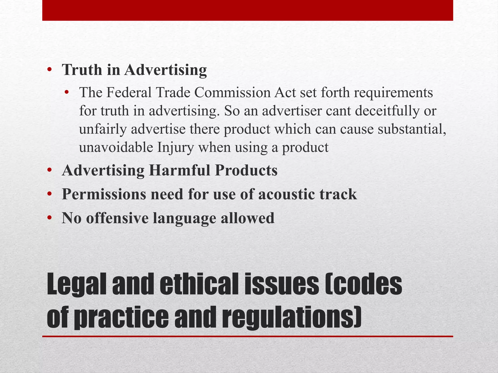Legal and ethical issues (codes
of practice and regulations)
• Truth in Advertising
• The Federal Trade Commission Act set forth requirements
for truth in advertising. So an advertiser cant deceitfully or
unfairly advertise there product which can cause substantial,
unavoidable Injury when using a product
• Advertising Harmful Products
• Permissions need for use of acoustic track
• No offensive language allowed
 
