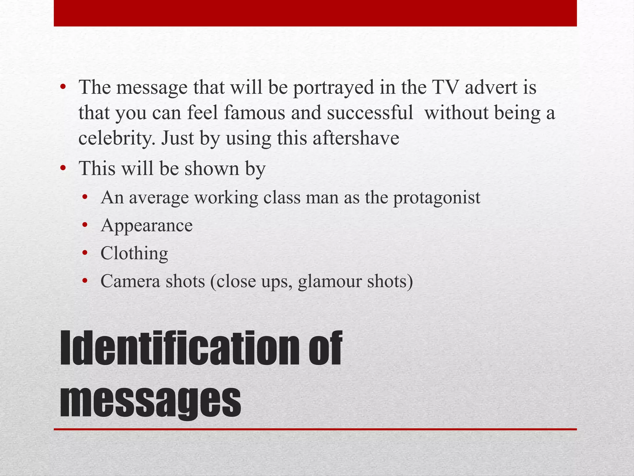 Identification of
messages
• The message that will be portrayed in the TV advert is
that you can feel famous and successful without being a
celebrity. Just by using this aftershave
• This will be shown by
• An average working class man as the protagonist
• Appearance
• Clothing
• Camera shots (close ups, glamour shots)
 
