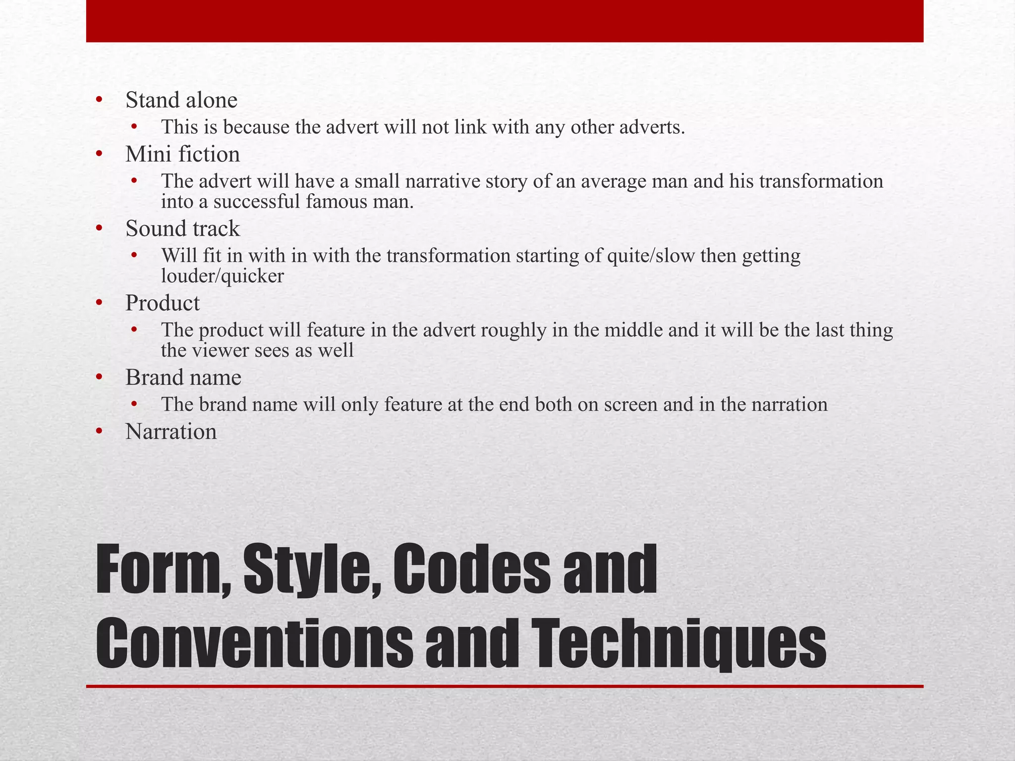 Form, Style, Codes and
Conventions and Techniques
• Stand alone
• This is because the advert will not link with any other adverts.
• Mini fiction
• The advert will have a small narrative story of an average man and his transformation
into a successful famous man.
• Sound track
• Will fit in with in with the transformation starting of quite/slow then getting
louder/quicker
• Product
• The product will feature in the advert roughly in the middle and it will be the last thing
the viewer sees as well
• Brand name
• The brand name will only feature at the end both on screen and in the narration
• Narration
 