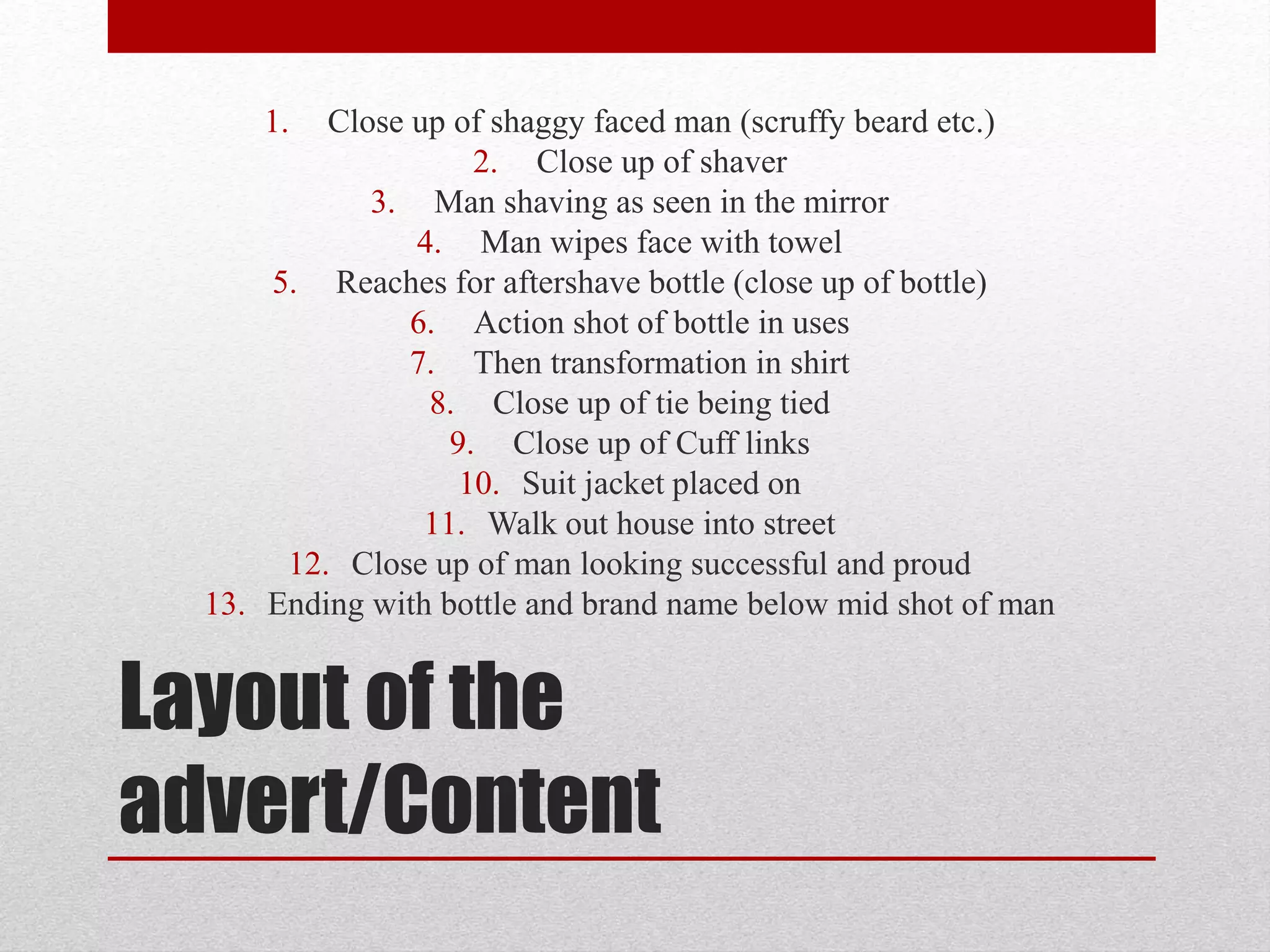 Layout of the
advert/Content
1. Close up of shaggy faced man (scruffy beard etc.)
2. Close up of shaver
3. Man shaving as seen in the mirror
4. Man wipes face with towel
5. Reaches for aftershave bottle (close up of bottle)
6. Action shot of bottle in uses
7. Then transformation in shirt
8. Close up of tie being tied
9. Close up of Cuff links
10. Suit jacket placed on
11. Walk out house into street
12. Close up of man looking successful and proud
13. Ending with bottle and brand name below mid shot of man
 