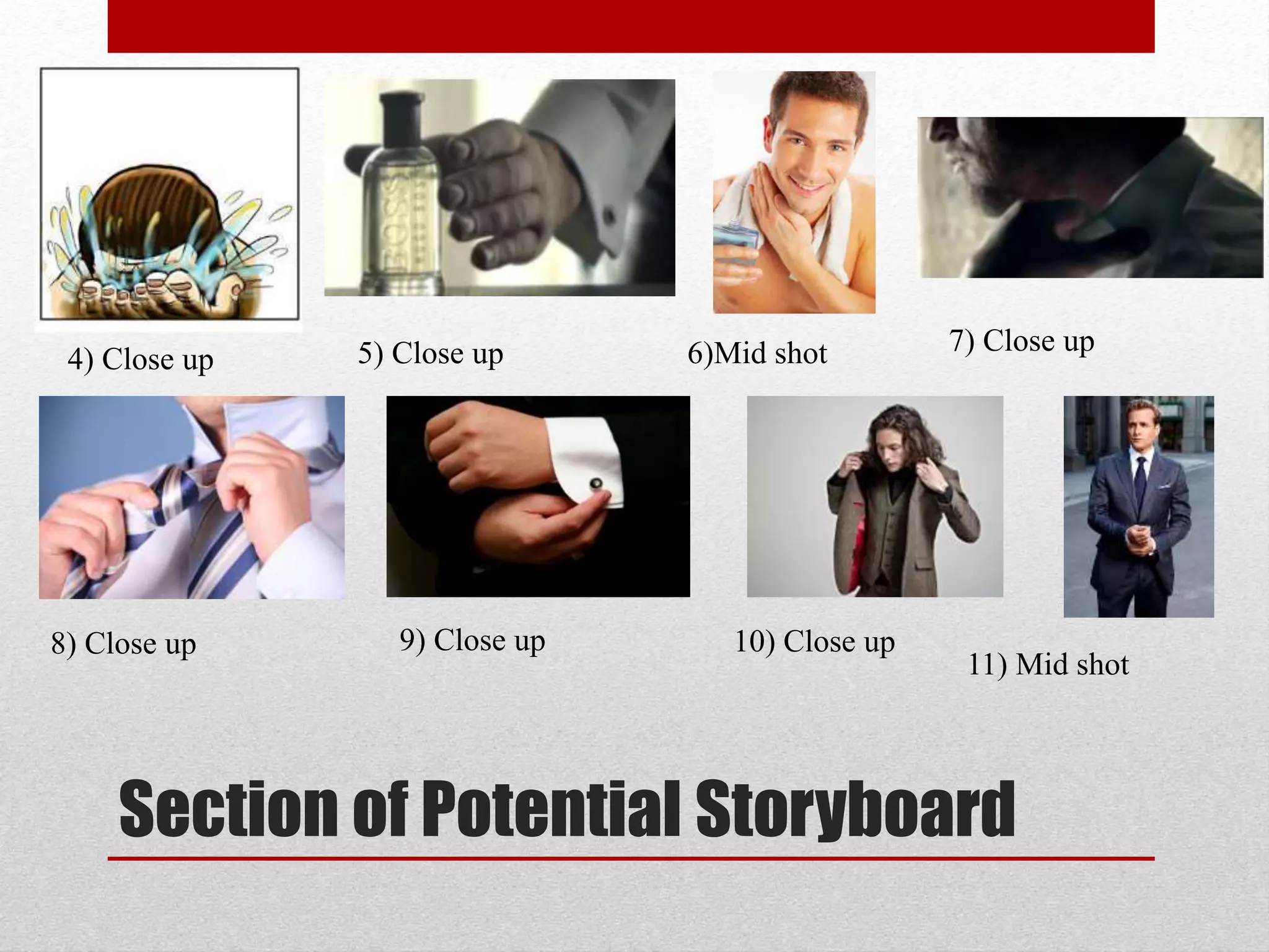 Section of Potential Storyboard
4) Close up 5) Close up 6)Mid shot 7) Close up
8) Close up 9) Close up 10) Close up
11) Mid shot
 