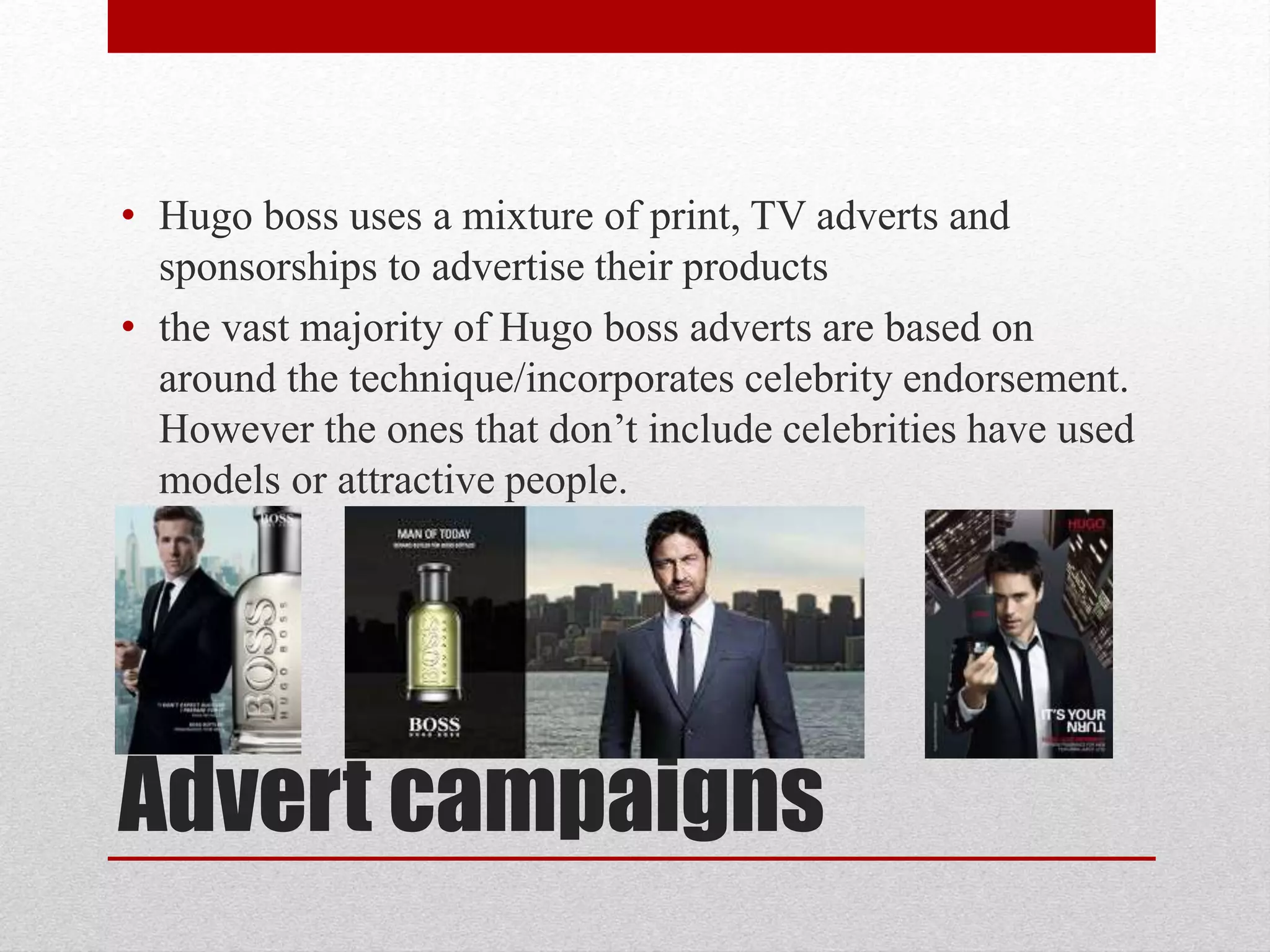 Advert campaigns
• Hugo boss uses a mixture of print, TV adverts and
sponsorships to advertise their products
• the vast majority of Hugo boss adverts are based on
around the technique/incorporates celebrity endorsement.
However the ones that don’t include celebrities have used
models or attractive people.
 