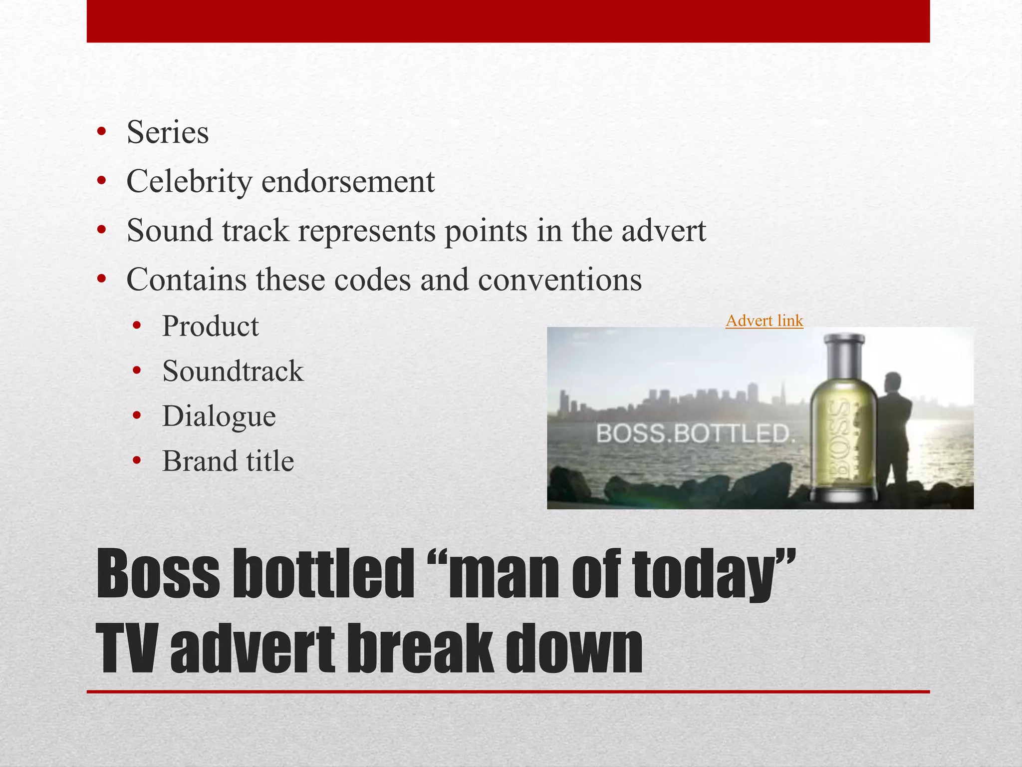 Boss bottled “man of today”
TV advert break down
• Series
• Celebrity endorsement
• Sound track represents points in the advert
• Contains these codes and conventions
• Product
• Soundtrack
• Dialogue
• Brand title
Advert link
 