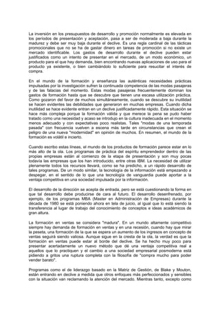 La inversión en los presupuestos de desarrollo y promoción normalmente es elevada en
los períodos de presentación y aceptación, pasa a ser de moderada a baja durante la
madurez y debe ser muy baja durante el declive. Es una regla cardinal de las tácticas
promocionales que no se ha de gastar dinero en tareas de promoción si no existe un
mercado identificable. Los gastos de desarrollo durante el declive pueden estar
justificados como un intento de presentar en el mercado, de un modo económico, un
producto para el que hay demanda, bien encontrando nuevas aplicaciones de uso para el
producto ya existente, o bien cambiándolo lo suficiente para resucitar el interés de
compra.
En el mundo de la formación y enseñanza las auténticas necesidades prácticas
impulsadas por la investigación sufren la continuada competencia de las modas pasajeras
y de las falacias del momento. Estas modas pasajeras frecuentemente dominan los
gastos de formación hasta que se descubre que tienen una escasa utilización práctica.
Como gozaron del favor de muchos simultáneamente, cuando se descubre su inutilidad
se hacen evidentes las debilidades que generaron en muchas empresas. Cuando dicha
inutilidad se hace evidente entran en un declive justificadamente rápido. Esta situación se
hace más compleja porque la formación válida y que merece la pena se pudo haber
tratado como una necesidad y acaso se introdujo en la cultura inadecuada en el momento
menos adecuado y con expectativas poco realistas. Tales "modas de una temporada
pasada" con frecuencia vuelven a escena más tarde en circunstancias que crean el
peligro de una nueva "modernidad" en opinión de muchos. En resumen, el mundo de la
formación es volátil e incierto.
Cuando escribo estas líneas, el mundo de los productos de formación parece estar en lo
más alto de la ola. Los programas de práctica del espíritu emprendedor dentro de las
propias empresas están al comienzo de la etapa de presentación y son muy pocas
todavía las empresas que los han introducido, entre otras IBM. La necesidad de utilizar
plenamente todos los recursos llevará, como se ha predicho, a un rápido desarrollo de
tales programas. De un modo similar, la tecnología de la información está empezando a
despegar, en el sentido de lo que una tecnología de vanguardia puede aportar a la
ventaja competitiva en una sociedad impulsada por la información.
El desarrollo de la dirección se acepta de entrada, pero se está cuestionando la forma en
que tal desarrollo debe producirse de cara al futuro. El desarrollo desenfrenado, por
ejemplo, de los programas MBA (Master en Administración de Empresas) durante la
década de 1980 se está poniendo ahora en tela de juicio, al igual que lo está siendo la
transferencia al lugar de trabajo del conocimiento de conceptos e ideas académicos de
gran altura.
La formación en ventas se considera "madura". En un mundo altamente competitivo
siempre hay demanda de formación en ventas y en una recesión, cuando hay que mirar
la peseta, una formación de la que se espera un aumento de los ingresos en concepto de
ventas seguirá siendo valiosa. Aunque sigue en la cresta de la ola, la verdad es que la
formación en ventas puede estar al borde del declive. Se ha hecho muy poco para
presentar acertadamente un nuevo método que dé una ventaja competitiva real a
aquellos que lo practiquen y el cambio a una sociedad empresarial posmoderna está
pidiendo a gritos una ruptura completa con la filosofía de "compra mucho para poder
vender barato".
Programas como el de liderazgo basado en la Matriz de Gestión, de Blake y Mouton,
están entrando en declive a medida que otros enfoques más perfeccionados y sensibles
con la situación van reclamando la atención del mercado. Mientras tanto, excepto como
 