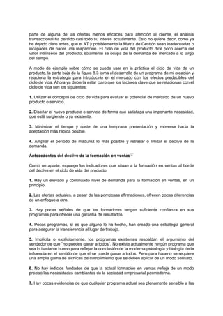 parte de alguna de las ofertas menos eficaces para atención al cliente, el análisis
transaccional ha perdido casi todo su interés actualmente. Esto no quiere decir, como ya
he dejado claro antes, que el AT y posiblemente la Matriz de Gestión sean inadecuadas o
incapaces de hacer una reaparición. El ciclo de vida del producto dice poco acerca del
valor intrínseco del producto, solamente se ocupa de la demanda del mercado a lo largo
del tiempo.
A modo de ejemplo sobre cómo se puede usar en la práctica el ciclo de vida de un
producto, la parte baja de la figura 8.3 toma el desarrollo de un programa de mi creación y
relaciona la estrategia para introducirlo en el mercado con los efectos predecibles del
ciclo de vida. Ahora ya debería estar claro que los factores clave que se relacionan con el
ciclo de vida son los siguientes:
1. Utilizar el concepto de ciclo de vida para evaluar el potencial de mercado de un nuevo
producto o servicio.
2. Diseñar el nuevo producto o servicio de forma que satisfaga una importante necesidad,
que esté surgiendo o ya existente.
3. Minimizar el tiempo y coste de una temprana presentación y moverse hacia la
aceptación más rápida posible.
4. Ampliar el período de madurez lo más posible y retrasar o limitar el declive de la
demanda.
Antecedentes del declive de la formación en ventas
Como un aparte, expongo los indicadores que sitúan a la formación en ventas al borde
del declive en el ciclo de vida del producto:
1. Hay un elevado y continuado nivel de demanda para la formación en ventas, en un
principio.
2. Las ofertas actuales, a pesar de las pomposas afirmaciones, ofrecen pocas diferencias
de un enfoque a otro.
3. Hay pocas señales de que los formadores tengan suficiente confianza en sus
programas para ofrecer una garantía de resultados.
4. Pocos programas, si es que alguno lo ha hecho, han creado una estrategia general
para asegurar la transferencia al lugar de trabajo.
5. Implícita o explícitamente, los programas existentes respaldan el argumento del
vendedor de que "no puedes ganar a todos". No existe actualmente ningún programa que
sea lo bastante bueno para reflejar la conclusión de la moderna psicología y biología de la
influencia en el sentido de que sí se puede ganar a todos. Pero para hacerlo se requiere
una amplia gama de técnicas de cumplimiento que se deben aplicar de un modo sensato.
6. No hay indicios fundados de que la actual formación en ventas refleje de un modo
preciso las necesidades cambiantes de la sociedad empresarial posmoderna.
7. Hay pocas evidencias de que cualquier programa actual sea plenamente sensible a las
 
