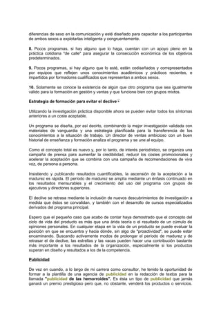 diferencias de sexo en la comunicación y esté diseñado para capacitar a los participantes
de ambos sexos a explotarlas inteligente y congruentemente.
8. Pocos programas, si hay alguno que lo haga, cuentan con un apoyo pleno en la
práctica cotidiana "de calle" para asegurar la consecución económica de los objetivos
predeterminados.
9. Pocos programas, si hay alguno que lo esté, están codiseñados y correpresentados
por equipos que reflejen unos conocimientos académicos y prácticos recientes, e
impartidos por formadores cualificados que representan a ambos sexos.
10. Solamente se conoce la existencia de algún que otro programa que sea igualmente
válido para la formación en gestión y ventas y que funcione bien con grupos mixtos.
Estrategia de formación para evitar el declive
Utilizando la investigación práctica disponible ahora se pueden evitar todos los síntomas
anteriores a un coste aceptable.
Un programa se diseña, por así decirlo, combinando la mejor investigación validada con
materiales de vanguardia y una estrategia planificada para la transferencia de los
conocimientos a la situación de trabajo. Un director de ventas ambicioso con un buen
historial de enseñanza y formación analiza el programa y se une al equipo.
Como el concepto total es nuevo y, por lo tanto, de interés periodístico, se organiza una
campaña de prensa para aumentar la credibilidad, reducir los costes promocionales y
acelerar la aceptación que se combina con una campaña de recomendaciones de viva
voz, de persona a persona.
Insistiendo y publicando resultados cuantificables, la ascensión de la aceptación a la
madurez es rápida. El período de madurez se amplía mediante un énfasis continuado en
los resultados mensurables y el crecimiento del uso del programa con grupos de
ejecutivos y directores superiores.
El declive se retrasa mediante la inclusión de nuevos descubrimientos de investigación a
medida que éstos se convalidan, y también con el desarrollo de cursos especializados
derivados del programa principal.
Espero que el pequeño caso que acabo de contar haya demostrado que el concepto del
ciclo de vida del producto es más que una árida teoría o el resultado de un cúmulo de
opiniones personales. En cualquier etapa en la vida de un producto se puede evaluar la
posición en que se encuentra y hacia dónde, sin algo de "proactividad", se puede estar
encaminando. Buscando activamente modos de prolongar el período de madurez y de
retrasar el de declive, las estrellas y las vacas pueden hacer una contribución bastante
más importante a los resultados de la organización, especialmente si los productos
superan en diseño y resultados a los de la competencia.
Publicidad
De vez en cuando, a lo largo de mi carrera como consultor, he tenido la oportunidad de
formar a la plantilla de una agencia de publicidad en la redacción de textos para la
llamada "publicidad de las hemorroides". Es ésta un tipo de publicidad que jamás
ganará un premio prestigioso pero que, no obstante, venderá los productos o servicios.
 