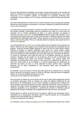 Se ganó merecidamente el apelativo que arrastra, porque está basada en el concepto de
entrar en contacto con quienes padecen un dolor lacerante y brindarles alivio. Con mayor
frecuencia, yo he impartido cursillos de formación en pequeñas empresas para
enseñarles a crear su propia publicidad para aumentar las ventas al tiempo que reducían
los gastos.
Con esos antecedentes en mente tal vez un breve resumen sirva de ayuda para aquellos
lectores que sean pequeños empresarios o que sean empleados de pequeñas empresas.
Correo directo [Mailing]
La primera cosa que hay que tener en cuenta es cuándo conviene hacer la publicidad. Si
sus clientes actuales y potenciales están tan dispersos que usted no ve otra forma de
contactar con un número significativo de ellos a un coste razonable, ha llegado el
momento de hacer publicidad. El correo directo siempre resulta más centrado y da al
anunciante más espacio para decir lo que tiene que decir a aquellas personas que estén
suficientemente interesadas para leerlo. Piense siempre en el correo directo con textos
largos, como primera salida. Pero si su mercado está muy disperso, bien puede recurrir a
la publicidad general.
Los profesionales de la publicidad se hacen lenguas de las delicias de los espacios en
blanco, mientras que otros aseguran que la gente no leerá aquello que sobrepase las dos
páginas. Todas las pruebas fiables destacan el hecho de que los textos largos venden.
Cuando se diseña un material publicitario para envío por correo directo, ofrecer
información detallada a quienes puedan estar interesados en su producto y que necesiten
tomar una decisión es más importante que crear algo ingenioso y que llame la atención.
Yo admiro la creatividad, pero todos los días tiro a la papelera docenas de anuncios
creativos. Aquellos que leo pueden no ser atractivos, pero me dan la información que
considero necesaria para tomar una decisión informada. Las mismas reglas son
aplicables al contenido del correo directo y a los anuncios. La diferencia es que con un
envío por correo usted no se ve limitado a un número determinado de centímetros de
columnas de prensa. A unos y a otros sáqueles el mayor partido, diga a aquellas
personas que ya estén interesadas lo que necesiten saber para convertirlas en
compradores.
No obstante, nunca se anuncie a menos que esté seguro de la existencia de un mercado
para su producto. Anunciarse cuando no existe un mercado, sólo para tratar de despertar
interés, es un camino infalible para llegar a la ruina.
Publicidad en los medios de comunicación
No se anuncie en medios de comunicación de los que no sepa nada simplemente porque
un vendedor persuasivo entre en contacto con usted por teléfono hablándole de una
oferta que no se repetirá jamás. Si una revista, periódico o publicación de cualquier otro
tipo le propone que contrate espacio con ellos, solicíteles información sobre su difusión y
cobertura. Así podrá conocer el desglose del número de lectores de esa publicación, la
cobertura geográfica de su distribución y posiblemente también le facilitarán algunos
ejemplares de muestra. Estúdielo todo cuidadosamente antes de tomar una decisión.
Puede pensar en utilizar los servicios de una agencia. Algunas son demasiado caras y
manirrotas con el presupuesto del cliente, pero la mayoría sacarán de un presupuesto
limitado mucho más partido que un "aficionado".
Publicidad creada por uno mismo
Si se decide a crear y colocar su propia publicidad, tranquilícese pensando que muchas
 