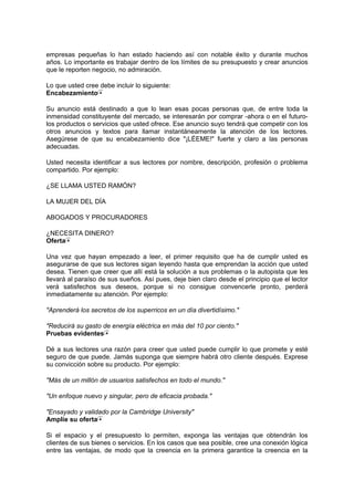 empresas pequeñas lo han estado haciendo así con notable éxito y durante muchos
años. Lo importante es trabajar dentro de los límites de su presupuesto y crear anuncios
que le reporten negocio, no admiración.
Lo que usted cree debe incluir lo siguiente:
Encabezamiento
Su anuncio está destinado a que lo lean esas pocas personas que, de entre toda la
inmensidad constituyente del mercado, se interesarán por comprar -ahora o en el futuro-
los productos o servicios que usted ofrece. Ese anuncio suyo tendrá que competir con los
otros anuncios y textos para llamar instantáneamente la atención de los lectores.
Asegúrese de que su encabezamiento dice "¡LÉEME!" fuerte y claro a las personas
adecuadas.
Usted necesita identificar a sus lectores por nombre, descripción, profesión o problema
compartido. Por ejemplo:
¿SE LLAMA USTED RAMÓN?
LA MUJER DEL DÍA
ABOGADOS Y PROCURADORES
¿NECESITA DINERO?
Oferta
Una vez que hayan empezado a leer, el primer requisito que ha de cumplir usted es
asegurarse de que sus lectores sigan leyendo hasta que emprendan la acción que usted
desea. Tienen que creer que allí está la solución a sus problemas o la autopista que les
llevará al paraíso de sus sueños. Así pues, deje bien claro desde el principio que el lector
verá satisfechos sus deseos, porque si no consigue convencerle pronto, perderá
inmediatamente su atención. Por ejemplo:
"Aprenderá los secretos de los superricos en un día divertidísimo."
"Reducirá su gasto de energía eléctrica en más del 10 por ciento."
Pruebas evidentes
Dé a sus lectores una razón para creer que usted puede cumplir lo que promete y esté
seguro de que puede. Jamás suponga que siempre habrá otro cliente después. Exprese
su convicción sobre su producto. Por ejemplo:
"Más de un millón de usuarios satisfechos en todo el mundo."
"Un enfoque nuevo y singular, pero de eficacia probada."
"Ensayado y validado por la Cambridge University"
Amplíe su oferta
Si el espacio y el presupuesto lo permiten, exponga las ventajas que obtendrán los
clientes de sus bienes o servicios. En los casos que sea posible, cree una conexión lógica
entre las ventajas, de modo que la creencia en la primera garantice la creencia en la
 