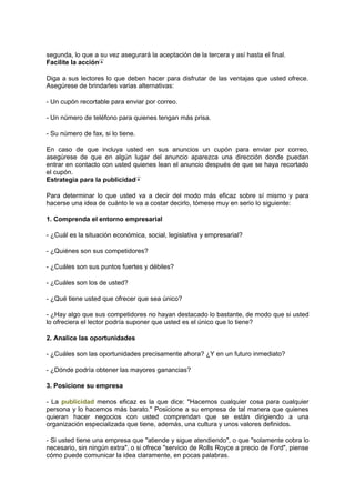segunda, lo que a su vez asegurará la aceptación de la tercera y así hasta el final.
Facilite la acción
Diga a sus lectores lo que deben hacer para disfrutar de las ventajas que usted ofrece.
Asegúrese de brindarles varias alternativas:
- Un cupón recortable para enviar por correo.
- Un número de teléfono para quienes tengan más prisa.
- Su número de fax, si lo tiene.
En caso de que incluya usted en sus anuncios un cupón para enviar por correo,
asegúrese de que en algún lugar del anuncio aparezca una dirección donde puedan
entrar en contacto con usted quienes lean el anuncio después de que se haya recortado
el cupón.
Estrategia para la publicidad
Para determinar lo que usted va a decir del modo más eficaz sobre sí mismo y para
hacerse una idea de cuánto le va a costar decirlo, tómese muy en serio lo siguiente:
1. Comprenda el entorno empresarial
- ¿Cuál es la situación económica, social, legislativa y empresarial?
- ¿Quiénes son sus competidores?
- ¿Cuáles son sus puntos fuertes y débiles?
- ¿Cuáles son los de usted?
- ¿Qué tiene usted que ofrecer que sea único?
- ¿Hay algo que sus competidores no hayan destacado lo bastante, de modo que si usted
lo ofreciera el lector podría suponer que usted es el único que lo tiene?
2. Analice las oportunidades
- ¿Cuáles son las oportunidades precisamente ahora? ¿Y en un futuro inmediato?
- ¿Dónde podría obtener las mayores ganancias?
3. Posicione su empresa
- La publicidad menos eficaz es la que dice: "Hacemos cualquier cosa para cualquier
persona y lo hacemos más barato." Posicione a su empresa de tal manera que quienes
quieran hacer negocios con usted comprendan que se están dirigiendo a una
organización especializada que tiene, además, una cultura y unos valores definidos.
- Si usted tiene una empresa que "atiende y sigue atendiendo", o que "solamente cobra lo
necesario, sin ningún extra", o si ofrece "servicio de Rolls Royce a precio de Ford", piense
cómo puede comunicar la idea claramente, en pocas palabras.
 