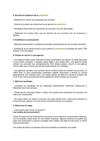 4. Escriba los objetivos de la publicidad
- Determine el número de respuestas que necesita.
- Calcule el aumento de ventas que ha de generar la publicidad.
- Identifique claramente los segmentos de mercado a los que debe llegar.
- Determine los puntos clave que los lectores de sus anuncios han de reconocer y
asimilar.
5. Establezca su presupuesto
- Obtenga presupuestos y muestras de aquellas publicaciones en las que esté pensando.
- Establezca de un modo preciso lo que costará su publicidad en pesetas por cada 1.000
lectores a los que llegue.
6. Piense en recurrir a una agencia
- Una agencia fiable puede ahorrarle muchos quebraderos de cabeza. Si usted deja claro
lo que quiere conseguir, a quiénes quiere llegar y qué quiere decir, una agencia puede
colocar sus anuncios muy ventajosamente. Pero tenga cuidado, recurrir a una agencia
como medio para no tener que pensar puede llevarle a un desastre.
- Las agencias perciben una comisión de los medios donde se inserten los anuncios. Si
usted tiene un gran presupuesto publicitario estarán dispuestos a llevarle su cuenta
gratuitamente. En cualquier caso, sus costes habrán de tener en cuenta la comisión del
10 al 15 por ciento que perciben de la publicación donde insertan los anuncios.
7. Mida los resultados
- Compare los resultados de las diferentes publicaciones, diferentes ubicaciones y
diferentes días de la semana.
- Puede que le convenga utilizar un álbum de recortes para supervisar los anuncios con
más y con menos éxito.
- No tenga miedo de repetir un anuncio que haya tenido éxito, usted está buscando la
forma de hacer negocio, no la de que le concedan premios a la novedad.
8. Determine el riesgo
- ¿Qué podría salir mal de un anuncio?
Los medios de comunicación
Como la mayoría de las empresas se anuncian en los medios de comunicación impresos,
me he centrado hasta ahora en los medios impresos. Algunos lectores es posible que
sean más aventureros y quieran investigar otros medios. No está de más hacer un breve
resumen para ellos.
Con objeto de tomar una decisión bien documentada es necesario que usted:
 