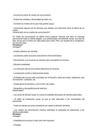 - Conozca los tipos de medios de comunicación.
- Analice las ventajas y desventajas de cada uno.
- Contrate los medios de los que más partido saque.
- Comprenda algunas de las técnicas que añaden una dimensión extra al efecto de un
medio.
Comprensión de los medios de comunicación
Un medio de comunicación se define como cualquier vehículo que lleva su mensaje
promocional hasta el cliente elegido. Los profesionales normalmente harían una lista de
diez, de los que no todos son adecuados para usted. Pero, por aquello de la compleción,
los enumero aquí.
Periódicos
Ventajas
- Amplia cobertura de mercado.
- Los lectores están buscando activamente información/ideas.
- Permanencia. Los anuncios se recortan para consultarlos en el futuro.
- Elevada credibilidad.
- La colocación del anuncio puede seleccionar los lectores.
- La ilustración es fácil y relativamente barata.
- El énfasis del anuncio está controlado por el tamaño y estilo de la letra, cabeceras, pies
de ilustración, subtítulos, etc.
- Amplia gama de tamaños y, por lo tanto, de costes.
- Geográfica y demográficamente selectivo.
Desventajas
- Las zonas de difusión acaso no cubran la totalidad del parque de clientes potenciales.
- El estilo de publicación acaso no sea el más adecuado a las necesidades del
anunciante.
- Todos los demás anuncios competirán por captar la atención del lector.
- Los medios de comunicación masivos restringen la capacidad de seleccionar a los
clientes potenciales.
Revistas
Ventajas
- Posibilidad de anuncios a todo color bien impresos.
- Prestigio.
 