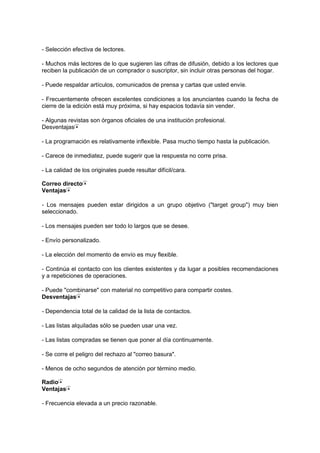 - Selección efectiva de lectores.
- Muchos más lectores de lo que sugieren las cifras de difusión, debido a los lectores que
reciben la publicación de un comprador o suscriptor, sin incluir otras personas del hogar.
- Puede respaldar artículos, comunicados de prensa y cartas que usted envíe.
- Frecuentemente ofrecen excelentes condiciones a los anunciantes cuando la fecha de
cierre de la edición está muy próxima, si hay espacios todavía sin vender.
- Algunas revistas son órganos oficiales de una institución profesional.
Desventajas
- La programación es relativamente inflexible. Pasa mucho tiempo hasta la publicación.
- Carece de inmediatez, puede sugerir que la respuesta no corre prisa.
- La calidad de los originales puede resultar difícil/cara.
Correo directo
Ventajas
- Los mensajes pueden estar dirigidos a un grupo objetivo ("target group") muy bien
seleccionado.
- Los mensajes pueden ser todo lo largos que se desee.
- Envío personalizado.
- La elección del momento de envío es muy flexible.
- Continúa el contacto con los clientes existentes y da lugar a posibles recomendaciones
y a repeticiones de operaciones.
- Puede "combinarse" con material no competitivo para compartir costes.
Desventajas
- Dependencia total de la calidad de la lista de contactos.
- Las listas alquiladas sólo se pueden usar una vez.
- Las listas compradas se tienen que poner al día continuamente.
- Se corre el peligro del rechazo al "correo basura".
- Menos de ocho segundos de atención por término medio.
Radio
Ventajas
- Frecuencia elevada a un precio razonable.
 