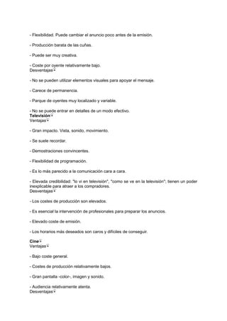 - Flexibilidad. Puede cambiar el anuncio poco antes de la emisión.
- Producción barata de las cuñas.
- Puede ser muy creativa.
- Coste por oyente relativamente bajo.
Desventajas
- No se pueden utilizar elementos visuales para apoyar el mensaje.
- Carece de permanencia.
- Parque de oyentes muy localizado y variable.
- No se puede entrar en detalles de un modo efectivo.
Televisión
Ventajas
- Gran impacto. Vista, sonido, movimiento.
- Se suele recordar.
- Demostraciones convincentes.
- Flexibilidad de programación.
- Es lo más parecido a la comunicación cara a cara.
- Elevada credibilidad: "lo vi en televisión", "como se ve en la televisión"; tienen un poder
inexplicable para atraer a los compradores.
Desventajas
- Los costes de producción son elevados.
- Es esencial la intervención de profesionales para preparar los anuncios.
- Elevado coste de emisión.
- Los horarios más deseados son caros y difíciles de conseguir.
Cine
Ventajas
- Bajo coste general.
- Costes de producción relativamente bajos.
- Gran pantalla -color-, imagen y sonido.
- Audiencia relativamente atenta.
Desventajas
 