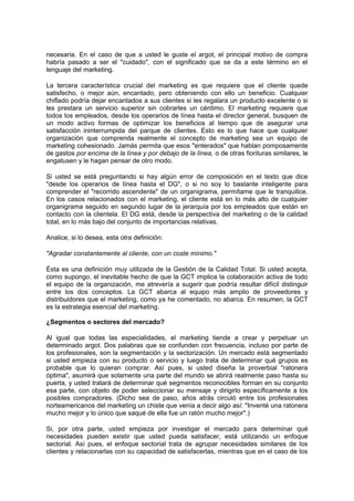 necesaria. En el caso de que a usted le guste el argot, el principal motivo de compra
habría pasado a ser el "cuidado", con el significado que se da a este término en el
lenguaje del marketing.
La tercera característica crucial del marketing es que requiere que el cliente quede
satisfecho, o mejor aún, encantado, pero obteniendo con ello un beneficio. Cualquier
chiflado podría dejar encantados a sus clientes si les regalara un producto excelente o si
les prestara un servicio superior sin cobrarles un céntimo. El marketing requiere que
todos los empleados, desde los operarios de línea hasta el director general, busquen de
un modo activo formas de optimizar los beneficios al tiempo que de asegurar una
satisfacción ininterrumpida del parque de clientes. Esto es lo que hace que cualquier
organización que comprenda realmente el concepto de marketing sea un equipo de
marketing cohesionado. Jamás permita que esos "enterados" que hablan pomposamente
de gastos por encima de la línea y por debajo de la línea, o de otras fiorituras similares, le
engatusen y le hagan pensar de otro modo.
Si usted se está preguntando si hay algún error de composición en el texto que dice
"desde los operarios de línea hasta el DG", o si no soy lo bastante inteligente para
comprender el "recorrido ascendente" de un organigrama, permítame que le tranquilice.
En los casos relacionados con el marketing, el cliente está en lo más alto de cualquier
organigrama seguido en segundo lugar de la jerarquía por los empleados que están en
contacto con la clientela. El DG está, desde la perspectiva del marketing o de la calidad
total, en lo más bajo del conjunto de importancias relativas.
Analice, si lo desea, esta otra definición:
"Agradar constantemente al cliente, con un coste mínimo."
Ésta es una definición muy utilizada de la Gestión de la Calidad Total. Si usted acepta,
como supongo, el inevitable hecho de que la GCT implica la colaboración activa de todo
el equipo de la organización, me atrevería a sugerir que podría resultar difícil distinguir
entre los dos conceptos. La GCT abarca al equipo más amplio de proveedores y
distribuidores que el marketing, como ya he comentado, no abarca. En resumen, la GCT
es la estrategia esencial del marketing.
¿Segmentos o sectores del mercado?
Al igual que todas las especialidades, el marketing tiende a crear y perpetuar un
determinado argot. Dos palabras que se confunden con frecuencia, incluso por parte de
los profesionales, son la segmentación y la sectorización. Un mercado está segmentado
si usted empieza con su producto o servicio y luego trata de determinar qué grupos es
probable que lo quieran comprar. Así pues, si usted diseña la proverbial "ratonera
óptima", asumirá que solamente una parte del mundo se abrirá realmente paso hasta su
puerta, y usted tratará de determinar qué segmentos reconocibles forman en su conjunto
esa parte, con objeto de poder seleccionar su mensaje y dirigirlo específicamente a los
posibles compradores. (Dicho sea de paso, años atrás circuló entre los profesionales
norteamericanos del marketing un chiste que venía a decir algo así: "Inventé una ratonera
mucho mejor y lo único que saqué de ella fue un ratón mucho mejor".)
Si, por otra parte, usted empieza por investigar el mercado para determinar qué
necesidades pueden existir que usted pueda satisfacer, está utilizando un enfoque
sectorial. Así pues, el enfoque sectorial trata de agrupar necesidades similares de los
clientes y relacionarlas con su capacidad de satisfacerlas, mientras que en el caso de los
 