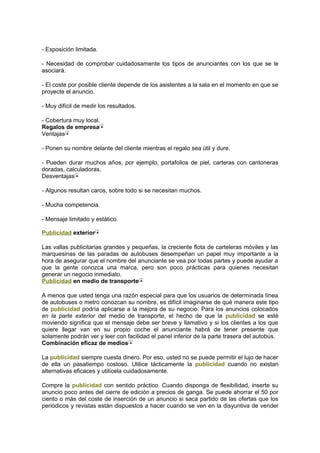 - Exposición limitada.
- Necesidad de comprobar cuidadosamente los tipos de anunciantes con los que se le
asociará.
- El coste por posible cliente depende de los asistentes a la sala en el momento en que se
proyecte el anuncio.
- Muy difícil de medir los resultados.
- Cobertura muy local.
Regalos de empresa
Ventajas
- Ponen su nombre delante del cliente mientras el regalo sea útil y dure.
- Pueden durar muchos años, por ejemplo, portafolios de piel, carteras con cantoneras
doradas, calculadoras.
Desventajas
- Algunos resultan caros, sobre todo si se necesitan muchos.
- Mucha competencia.
- Mensaje limitado y estático.
Publicidad exterior
Las vallas publicitarias grandes y pequeñas, la creciente flota de carteleras móviles y las
marquesinas de las paradas de autobuses desempeñan un papel muy importante a la
hora de asegurar que el nombre del anunciante se vea por todas partes y puede ayudar a
que la gente conozca una marca, pero son poco prácticas para quienes necesitan
generar un negocio inmediato.
Publicidad en medio de transporte
A menos que usted tenga una razón especial para que los usuarios de determinada línea
de autobuses o metro conozcan su nombre, es difícil imaginarse de qué manera este tipo
de publicidad podría aplicarse a la mejora de su negocio. Para los anuncios colocados
en la parte exterior del medio de transporte, el hecho de que la publicidad se esté
moviendo significa que el mensaje debe ser breve y llamativo y si los clientes a los que
quiere llegar van en su propio coche el anunciante habrá de tener presente que
solamente podrán ver y leer con facilidad el panel inferior de la parte trasera del autobús.
Combinación eficaz de medios
La publicidad siempre cuesta dinero. Por eso, usted no se puede permitir el lujo de hacer
de ella un pasatiempo costoso. Utilice tácticamente la publicidad cuando no existan
alternativas eficaces y utilícela cuidadosamente.
Compre la publicidad con sentido práctico. Cuando disponga de flexibilidad, inserte su
anuncio poco antes del cierre de edición a precios de ganga. Se puede ahorrar el 50 por
ciento o más del coste de inserción de un anuncio si saca partido de las ofertas que los
periódicos y revistas están dispuestos a hacer cuando se ven en la disyuntiva de vender
 