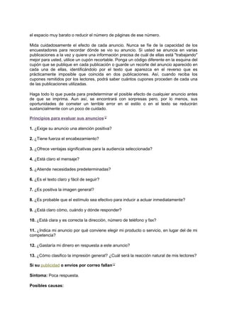 el espacio muy barato o reducir el número de páginas de ese número.
Mida cuidadosamente el efecto de cada anuncio. Nunca se fíe de la capacidad de los
encuestadores para recordar dónde se vio su anuncio. Si usted se anuncia en varias
publicaciones a la vez y quiere una información precisa de cuál de ellas está "trabajando"
mejor para usted, utilice un cupón recortable. Ponga un código diferente en la esquina del
cupón que se publique en cada publicación o guarde un recorte del anuncio aparecido en
cada una de ellas, identificándolo por el texto que aparezca en el reverso que es
prácticamente imposible que coincida en dos publicaciones. Así, cuando reciba los
cupones remitidos por los lectores, podrá saber cuántos cupones proceden de cada una
de las publicaciones utilizadas.
Haga todo lo que pueda para predeterminar el posible efecto de cualquier anuncio antes
de que se imprima. Aun así, se encontrará con sorpresas pero, por lo menos, sus
oportunidades de cometer un terrible error en el estilo o en el texto se reducirán
sustancialmente con un poco de cuidado.
Principios para evaluar sus anuncios
1. ¿Exige su anuncio una atención positiva?
2. ¿Tiene fuerza el encabezamiento?
3. ¿Ofrece ventajas significativas para la audiencia seleccionada?
4. ¿Está claro el mensaje?
5. ¿Atiende necesidades predeterminadas?
6. ¿Es el texto claro y fácil de seguir?
7. ¿Es positiva la imagen general?
8. ¿Es probable que el estímulo sea efectivo para inducir a actuar inmediatamente?
9. ¿Está claro cómo, cuándo y dónde responder?
10. ¿Está clara y es correcta la dirección, número de teléfono y fax?
11. ¿Indica mi anuncio por qué conviene elegir mi producto o servicio, en lugar del de mi
competencia?
12. ¿Gastaría mi dinero en respuesta a este anuncio?
13. ¿Cómo clasifico la impresión general? ¿Cuál será la reacción natural de mis lectores?
Si su publicidad o envíos por correo fallan
Síntoma: Poca respuesta.
Posibles causas:
 