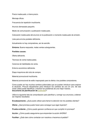 Precio inadecuado, si tiene precio.
Mensaje difuso.
Frecuencia de repetición insuficiente.
Anuncio demasiado pequeño.
Medio de comunicación o publicación inadecuado.
Colocación inadecuada del anuncio en la publicación o momento inadecuado de emisión.
Lista para envíos postales deficiente.
Actualmente no hay compradores, así de sencillo.
Síntoma: Buena respuesta, malas ventas subsiguientes.
Posibles causas:
Oferta deficiente.
Técnicas de venta inadecuadas.
Carencia de habilidades de venta.
Entorno económico deficiente.
Etapa inoportuna del ciclo de compra.
Material promocional insuficiente.
Material promocional de estilo inapropiado para la oferta o los posibles compradores.
Como puede ver hay muchos cambios potenciales que se pueden introducir para mejorar
la situación. Procure disciplinarse para introducir los cambios de uno en uno. De ese
modo usted puede identificar y resolver los problemas de una mejor manera.
Documento de planificación de publicidad
Utilice la siguiente lista de comprobación para planificar y corregir sus anuncios y obtener
así mejores resultados:
Encabezamiento: ¿Qué puedo utilizar para llamar la atención de mis posibles clientes?
Oferta: ¿Qué promesa puedo hacer para conseguir que sigan leyendo?
Prueba evidente: ¿Cómo puedo generar confianza en que cumpliré mi promesa?
Acción: ¿Cómo puedo asegurarme que emprendan la acción AHORA?
Facilitar: ¿Está claro cómo contactar con nosotros o hacemos el pedido?
 
