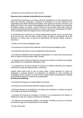 ¿Compraría yo lo que aparece en este anuncio?
Resumen de los métodos de planificación de mercado
Una filosofía de marketing y una práctica eficaz de marketing son puntos esenciales para
todas las empresas, pequeñas o grandes. El marketing no es coto vedado de los
especialistas que utilizan expresiones extrañas como "gastos por encima de la línea o por
debajo de la línea", sino que es responsabilidad de todos los que trabajan en la empresa.
Si pudiese hacerlo a mi estilo, y pude hacerlo una vez muchos años atrás, todos los
directores generales ejecutivos añadirían a su título "y director de marketing de la unidad",
como recordatorio diario del negocio real en el que están metidos.
La planificación de mercado es un proceso relativamente sencillo, pero no se trata tanto
de lo que se hace, como de cómo y quién lo hace. El papel y la dedicación de la alta
dirección son críticos para el éxito de la planificación de mercado. Deben conocer y
comunicar:
- Cuáles son los puntos estratégicos clave.
- El resultado de su propio tiempo dedicado a tratar los temas estratégicos clave.
- Su evaluación del entorno en que la organización está operando.
- Su evaluación detallada de los principales competidores y su visión de las claves para el
éxito en áreas en las que pueden elegir competir.
- Su decisión sobre cuándo ha llegado el momento de cambiar la orientación del negocio
para satisfacer las necesidades estratégicas clave.
- La orientación en la que se requiere el cambio con detalles suficientes para asegurar
coherencia en todos los departamentos y divisiones.
Cuando hayan hecho todo lo que se indica arriba y hayan generado en todos los
empleados y personal directivo el compromiso de satisfacer en todo momento las
necesidades de los clientes a un coste mínimo, pueden dejar tranquilamente los detalles
de planificación táctica en manos de los profesionales.
Escollos del marketing
- El marketing se deja para los especialistas de mercado.
- El esfuerzo de marketing está totalmente dirigido al producto.
- El Director General no se identifica con el esfuerzo de marketing y no admite su posición
como director del equipo de marketing.
- La función de Finanzas se considera a sí misma, o es considerada por los demás, un
obstáculo en lugar de un apoyo al esfuerzo de marketing.
- Los objetivos son demasiado limitados, por ejemplo, el énfasis se pone en el volumen
de ventas en lugar de en la penetración en el mercado.
- No hay ningún plan.
 