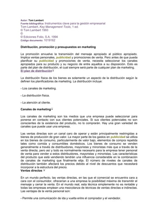 Autor: Tom Lambert
Fuente bibliográfica: Instrumentos clave para la gestión empresarial
Tom Lambert, Key Management Tools, 1 ed.
© Tom Lambert 1993
©
© Ediciones Folio, S.A. 1994
Código documento: 1019162
Distribución, promoción y presupuestos en marketing
La promoción envuelve la transmisión del mensaje apropiado al público apropiado.
Implica ventas personales, publicidad y promociones de venta. Pero antes de que pueda
planificar su publicidad y promociones de venta, necesita seleccionar los canales
apropiados para su producto y su negocio de entre aquellos a su disposición. Esto es
parte del plan de distribución, el cual siempre será parte de cualquier plan de marketing.
El plan de distribución
La distribución física de los bienes es solamente un aspecto de la distribución según la
definen los planificadores de marketing. La distribución incluye:
- Los canales de marketing.
- La distribución física.
- La atención al cliente.
Canales de marketing
Los canales de marketing son los medios que una empresa puede seleccionar para
ponerse en contacto con sus clientes potenciales. Si sus clientes potenciales no son
conscientes de la existencia del producto, no lo comprarán. Hay una gran variedad de
canales que puede usar una empresa.
Las ventas directas son un canal caro de operar y están principalmente restringidas a
bienes de producción de gran valor. La mayor parte de los gastos en publicidad se utiliza
en los bienes de consumo, particularmente de valor bajo, elementos de compra repetida
tales como comida y consumibles domésticos. Los bienes de consumo se venden
generalmente a través de distribuidores, mayoristas y minoristas más que a través de la
venta directa, pero así y todo es normalmente necesario para la empresa tener personal
de venta para vender a estos distribuidores, mayoristas y minoristas. Las características
del producto que está vendiendo tendrán una influencia considerable en la combinación
de canales de marketing que finalmente elija. El número de niveles de canales de
distribución también afectará los precios debido al nivel de descuentos que necesitará
incorporar a la estructura del precio.
Ventas directas
En un mundo perfecto, las ventas directas, en las que el comercial se encuentra cara a
cara con el consumidor, ofrecerían a una empresa la posibilidad máxima de transmitir el
mensaje y cerrar la venta. En el mundo real, esta técnica simplemente no es rentable y
todas las empresas emplean una mezcolanza de técnicas de ventas directas e indirectas.
Las ventajas de la venta personal son:
- Permite una comunicación de ida y vuelta entre el comprador y el vendedor.
 