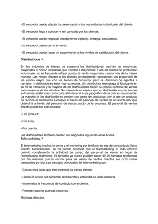 - El vendedor puede adaptar la presentación a las necesidades individuales del cliente.
- El vendedor llega a conocer y ser conocido por los clientes.
- El vendedor puede negociar directamente el precio, entrega, descuentos.
- El vendedor puede cerrar la venta.
- El vendedor puede hacer un seguimiento de los niveles de satisfacción del cliente.
Distribuidores
En las industrias de bienes de consumo los distribuidores podrían ser minoristas,
mayoristas o incluso empresas que venden a mayoristas. Para los bienes de producción
industriales, no es frecuente utilizar puntos de venta mayoristas o minoristas de la misma
manera. Las ventas directas a los clientes generalmente representan una proporción de
las ventas mayor que con los bienes de consumo, pero la utilización de agentes a
comisión y distribuidores está muy extendida. Un distribuidor reemplaza al fabricante en
su rol de vendedor y la mayoría de los distribuidores tienen su propio personal de ventas
para ocuparse de los clientes. Normalmente se espera que un distribuidor cuente con las
suficientes existencias como para abastecer al área geográfica de la cual es responsable.
La mayoría de los distribuidores venden una gama de productos, por lo que un producto
no recibirá el tratamiento exclusivo a través del personal de ventas de un distribuidor que
obtendría a través del personal de ventas propio de la empresa. El personal de ventas
directo puede ser estructurado:
- Por producto.
- Por área.
- Por cuenta.
Los distribuidores también pueden ser asignados siguiendo estas líneas.
Telemarketing
El telemarketing implica la venta y el marketing por teléfono en vez de por contacto físico
directo. Generalmente, se ha podido observar que el telemarketing es más efectivo
cuando complementa la actividad de campo del personal de ventas en lugar de
reemplazarla totalmente. Es rentable ya que se pueden hacer 40-50 llamadas telefónicas
por día mientras que lo normal para las visitas de ventas directas son 6-10 visitas
personales por día. Las ventajas principales del telemarketing son:
- Costes más bajos que con personal de ventas directo.
- Libera el tiempo del comercial reduciendo la actividad de visita rutinaria.
- Incrementa la frecuencia de contacto con el cliente.
- Permite reactivar cuentas inactivas.
Mailings directos
 