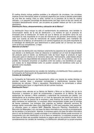 El mailing directo incluye pedidos postales y la utilización de circulares. Las circulares
implican enviar información sobre un producto específico por correo a clientes potenciales
de una lista de mailing. Para su éxito, confían en la precisión de la lista de mailing
utilizada, y un pequeño porcentaje de devoluciones (tan bajo como el dos por ciento) se
considera absolutamente normal. Las circulares se pueden realizar por fax o por correo
electrónico.
Distribución física, almacenamiento y ubicación de la fábrica
La distribución física incluye no sólo el mantenimiento de existencias, sino también la
comunicación dentro de la red de distribución y la manera en que el producto es
envasado para la distribución. El hecho de que la fábrica se encuentre cerca de sus
mercados es más importante en el caso de mercancías de grandes dimensiones y bajo
valor que cuando se trata de mercancías de capital sofisticadas, pero mantener las
existencias en la fábrica, en almacenes o en centros logísticos es una parte importante de
la estrategia de distribución que determinará si usted puede dar un servicio tan bueno
como el de sus competidores, o mejor.
Atención al cliente
Para el plan de distribución nos interesan solamente los aspectos de la atención al cliente
que afectan a la distribución. Esto se relaciona en realidad con el nivel de disponibilidad
del producto para el cliente. La distribución trata de hacer llegar el producto al lugar
adecuado (para el cliente) en el momento adecuado. Teóricamente, usted desea ofrecer
a sus clientes una disponibilidad del producto del cien por cien. En la práctica, esto no es
posible. Es necesario encontrar un equilibrio entre los costes y los beneficios en juego.
Los costes de la disponibilidad extra no pueden exceder los beneficios extra que se
ganarán como resultado.
Ejercicio
A continuación observaremos los canales de marketing y la distribución física usados por
la Compañía de Fabricación de Equipamiento de España.
Canales de marketing
La Compañía de Fabricación de Equipamiento utiliza una mezcla de ventas directas (a
grandes cuentas clave y empresas contratantes) y distribuidores (quienes tienen
existencias de válvulas / filtros y repuestos). Recientemente ha comenzado a utilizar
telemarketing para hacer un seguimiento de las cuentas inactivas.
Distribución física
La empresa hace válvulas en su fábrica de Madrid y filtros en su fábrica del sur de la
Península y mantiene un stock de componentes y repuestos en la fábrica. No tiene
existencias de válvulas y filtros acabados y solamente las suministra por pedido. Los
distribuidores de la empresa operan en un nivel de descuento del treinta por ciento con
respecto a la lista de precios de la empresa y esto financia los stocks de equipos que
ellos mantienen en existencias. La empresa utiliza transportistas locales para la entrega
de bienes acabados. Las entregas más urgentes se realizan utilizando servicios de
entrega rápida nacionales tales como Nightfreight, o UPS para paquetes más pequeños.
La empresa opera un sistema MRP (Materials Resource Planning -Planificación de
Recursos de Materiales-) con una base de datos informática que incluye el procesamiento
de los pedidos y la facturación. Además, la empresa opera una base de datos informática
para su red de distribución y puede aconsejar a un distribuidor dónde puede encontrar un
componente (con otro distribuidor) si no lo tiene en existencia. La empresa proyecta que
esta base de datos sea accesible mediante su página web en los próximos meses. Ahora
consideraremos los canales de marketing y la distribución utilizada por su propia empresa
 