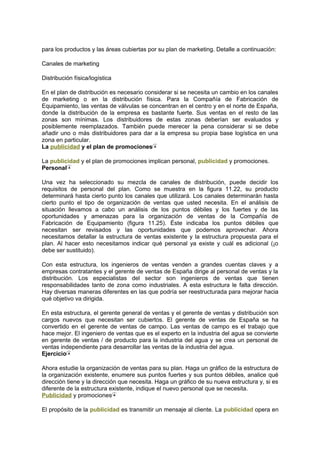 para los productos y las áreas cubiertas por su plan de marketing. Detalle a continuación:
Canales de marketing
Distribución física/logística
En el plan de distribución es necesario considerar si se necesita un cambio en los canales
de marketing o en la distribución física. Para la Compañía de Fabricación de
Equipamiento, las ventas de válvulas se concentran en el centro y en el norte de España,
donde la distribución de la empresa es bastante fuerte. Sus ventas en el resto de las
zonas son mínimas. Los distribuidores de estas zonas deberían ser evaluados y
posiblemente reemplazados. También puede merecer la pena considerar si se debe
añadir uno o más distribuidores para dar a la empresa su propia base logística en una
zona en particular.
La publicidad y el plan de promociones
La publicidad y el plan de promociones implican personal, publicidad y promociones.
Personal
Una vez ha seleccionado su mezcla de canales de distribución, puede decidir los
requisitos de personal del plan. Como se muestra en la figura 11.22, su producto
determinará hasta cierto punto los canales que utilizará. Los canales determinarán hasta
cierto punto el tipo de organización de ventas que usted necesita. En el análisis de
situación llevamos a cabo un análisis de los puntos débiles y los fuertes y de las
oportunidades y amenazas para la organización de ventas de la Compañía de
Fabricación de Equipamiento (figura 11.25). Éste indicaba los puntos débiles que
necesitan ser revisados y las oportunidades que podemos aprovechar. Ahora
necesitamos detallar la estructura de ventas existente y la estructura propuesta para el
plan. Al hacer esto necesitamos indicar qué personal ya existe y cuál es adicional (¡o
debe ser sustituido).
Con esta estructura, los ingenieros de ventas venden a grandes cuentas claves y a
empresas contratantes y el gerente de ventas de España dirige al personal de ventas y la
distribución. Los especialistas del sector son ingenieros de ventas que tienen
responsabilidades tanto de zona como industriales. A esta estructura le falta dirección.
Hay diversas maneras diferentes en las que podría ser reestructurada para mejorar hacia
qué objetivo va dirigida.
En esta estructura, el gerente general de ventas y el gerente de ventas y distribución son
cargos nuevos que necesitan ser cubiertos. El gerente de ventas de España se ha
convertido en el gerente de ventas de campo. Las ventas de campo es el trabajo que
hace mejor. El ingeniero de ventas que es el experto en la industria del agua se convierte
en gerente de ventas / de producto para la industria del agua y se crea un personal de
ventas independiente para desarrollar las ventas de la industria del agua.
Ejercicio
Ahora estudie la organización de ventas para su plan. Haga un gráfico de la estructura de
la organización existente, enumere sus puntos fuertes y sus puntos débiles, analice qué
dirección tiene y la dirección que necesita. Haga un gráfico de su nueva estructura y, si es
diferente de la estructura existente, indique el nuevo personal que se necesita.
Publicidad y promociones
El propósito de la publicidad es transmitir un mensaje al cliente. La publicidad opera en
 