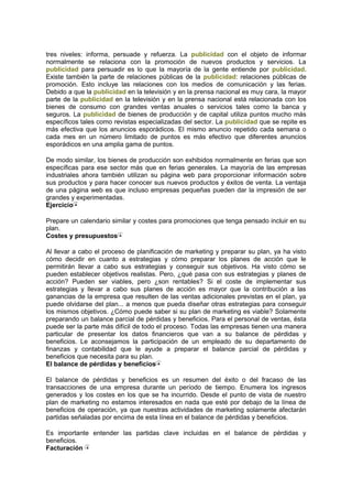 tres niveles: informa, persuade y refuerza. La publicidad con el objeto de informar
normalmente se relaciona con la promoción de nuevos productos y servicios. La
publicidad para persuadir es lo que la mayoría de la gente entiende por publicidad.
Existe también la parte de relaciones públicas de la publicidad: relaciones públicas de
promoción. Esto incluye las relaciones con los medios de comunicación y las ferias.
Debido a que la publicidad en la televisión y en la prensa nacional es muy cara, la mayor
parte de la publicidad en la televisión y en la prensa nacional está relacionada con los
bienes de consumo con grandes ventas anuales o servicios tales como la banca y
seguros. La publicidad de bienes de producción y de capital utiliza puntos mucho más
específicos tales como revistas especializadas del sector. La publicidad que se repite es
más efectiva que los anuncios esporádicos. El mismo anuncio repetido cada semana o
cada mes en un número limitado de puntos es más efectivo que diferentes anuncios
esporádicos en una amplia gama de puntos.
De modo similar, los bienes de producción son exhibidos normalmente en ferias que son
específicas para ese sector más que en ferias generales. La mayoría de las empresas
industriales ahora también utilizan su página web para proporcionar información sobre
sus productos y para hacer conocer sus nuevos productos y éxitos de venta. La ventaja
de una página web es que incluso empresas pequeñas pueden dar la impresión de ser
grandes y experimentadas.
Ejercicio
Prepare un calendario similar y costes para promociones que tenga pensado incluir en su
plan.
Costes y presupuestos
Al llevar a cabo el proceso de planificación de marketing y preparar su plan, ya ha visto
cómo decidir en cuanto a estrategias y cómo preparar los planes de acción que le
permitirán llevar a cabo sus estrategias y conseguir sus objetivos. Ha visto cómo se
pueden establecer objetivos realistas. Pero, ¿qué pasa con sus estrategias y planes de
acción? Pueden ser viables, pero ¿son rentables? Si el coste de implementar sus
estrategias y llevar a cabo sus planes de acción es mayor que la contribución a las
ganancias de la empresa que resulten de las ventas adicionales previstas en el plan, ya
puede olvidarse del plan... a menos que pueda diseñar otras estrategias para conseguir
los mismos objetivos. ¿Cómo puede saber si su plan de marketing es viable? Solamente
preparando un balance parcial de pérdidas y beneficios. Para el personal de ventas, ésta
puede ser la parte más difícil de todo el proceso. Todas las empresas tienen una manera
particular de presentar los datos financieros que van a su balance de pérdidas y
beneficios. Le aconsejamos la participación de un empleado de su departamento de
finanzas y contabilidad que le ayude a preparar el balance parcial de pérdidas y
beneficios que necesita para su plan.
El balance de pérdidas y beneficios
El balance de pérdidas y beneficios es un resumen del éxito o del fracaso de las
transacciones de una empresa durante un período de tiempo. Enumera los ingresos
generados y los costes en los que se ha incurrido. Desde el punto de vista de nuestro
plan de marketing no estamos interesados en nada que esté por debajo de la línea de
beneficios de operación, ya que nuestras actividades de marketing solamente afectarán
partidas señaladas por encima de esta línea en el balance de pérdidas y beneficios.
Es importante entender las partidas clave incluidas en el balance de pérdidas y
beneficios.
Facturación
 