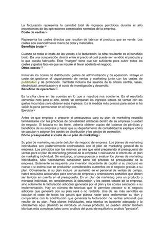 La facturación representa la cantidad total de ingresos percibidos durante el año
provenientes de las operaciones comerciales normales de la empresa.
Coste de ventas
Representa los costes directos que resultan de fabricar el producto que se vende. Los
costes son esencialmente mano de obra y materiales.
Beneficio bruto
Cuando se resta el coste de las ventas a la facturación, la cifra resultante es el beneficio
bruto. Da una comparación directa entre el precio al cual puede ser vendido el producto y
lo que cuesta fabricarlo. Este "margen" tiene que ser suficiente para cubrir todos los
costes y gastos fijos en que se incurre al llevar adelante el negocio.
Otros costes
Incluirían los costes de distribución, gastos de administración y de operación. Incluye el
coste de gestionar el departamento de ventas y marketing junto con los costes de
publicidad y de promoción. También incluiría los salarios de la oficina central, tasas,
electricidad, amortización y el coste de investigación y desarrollo.
Beneficio de operación
Es la cifra clave en las cuentas en lo que a nosotros nos concierne. Es el resultado
comercial neto para el año, donde se comparan los ingresos totales de ventas con los
gastos incurridos para obtener esos ingresos. Es la medida más precisa para saber si ha
valido la pena permanecer en el negocio.
Ejercicio
Antes de que empiece a preparar el presupuesto para su plan de marketing necesita
familiarizarse con las prácticas de contabilidad utilizadas dentro de su empresa o unidad
de negocio. Si todavía no las tiene, debería obtener copias del balance de pérdidas y
beneficios de su empresa y hacer que su departamento de contabilidad le explique cómo
se calculan y asignan los costes de distribución y los gastos de operación.
Cómo presupuestar el coste de un plan de marketing
Su plan de marketing es parte del plan de negocio de empresa. Los planes de marketing
individuales son posteriormente contrastados con el plan de marketing general de la
empresa. Los principios son los mismos ya sea que esté preparando el presupuesto de
ventas para el plan de marketing general de la empresa o calculando el efecto de un plan
de marketing individual. Sin embargo, al presupuestar y evaluar los planes de marketing
individuales, sólo necesitamos considerar parte del proceso de presupuesto de la
empresa. Solamente se requerirá una inversión importante de capital si su producto es
nuevo o si estima que se producirán considerables aumentos en el negocio gracias a su
plan. Obviamente, si su plan incluye un aumento en el personal de ventas de campo,
habrá requisitos adicionales para coches de empresa y ordenadores portátiles que deben
ser tenidos en cuenta en el presupuesto. En un plan de marketing para un producto o
mercado individual, no consideramos la facturación y los costes totales de la empresa,
sino solamente la facturación adicional generada por el plan y los costes asociados a su
implementación. Hay un número de técnicas que le permiten predecir si el negocio
adicional que generará con su plan será o no rentable. Una de las más sencillas es
calcular el coste de todos los gastos que planea hacer para implementar su plan y
compararlos con la contribución que generará la facturación de ventas adicional que
resulte de su plan. Para planes individuales, esta técnica es bastante adecuada y la
utilizaremos aquí. (Cuando se introduce un nuevo producto, se pueden utilizar también
técnicas más complejas tales como análisis del punto de equilibrio o análisis "payback".
 