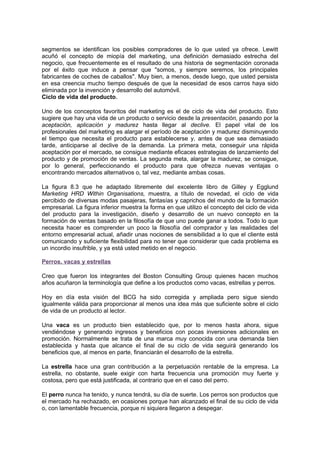 segmentos se identifican los posibles compradores de lo que usted ya ofrece. Lewitt
acuñó el concepto de miopía del marketing, una definición demasiado estrecha del
negocio, que frecuentemente es el resultado de una historia de segmentación coronada
por el éxito que induce a pensar que "somos, y siempre seremos, los principales
fabricantes de coches de caballos". Muy bien, a menos, desde luego, que usted persista
en esa creencia mucho tiempo después de que la necesidad de esos carros haya sido
eliminada por la invención y desarrollo del automóvil.
Ciclo de vida del producto.
Uno de los conceptos favoritos del marketing es el de ciclo de vida del producto. Esto
sugiere que hay una vida de un producto o servicio desde la presentación, pasando por la
aceptación, aplicación y madurez hasta llegar al declive. El papel vital de los
profesionales del marketing es alargar el período de aceptación y madurez disminuyendo
el tiempo que necesita el producto para establecerse y, antes de que sea demasiado
tarde, anticiparse al declive de la demanda. La primera meta, conseguir una rápida
aceptación por el mercado, se consigue mediante eficaces estrategias de lanzamiento del
producto y de promoción de ventas. La segunda meta, alargar la madurez, se consigue,
por lo general, perfeccionando el producto para que ofrezca nuevas ventajas o
encontrando mercados alternativos o, tal vez, mediante ambas cosas.
La figura 8.3 que he adaptado libremente del excelente libro de Gilley y Egglund
Marketing HRD Within Organisations, muestra, a título de novedad, el ciclo de vida
percibido de diversas modas pasajeras, fantasías y caprichos del mundo de la formación
empresarial. La figura inferior muestra la forma en que utilizo el concepto del ciclo de vida
del producto para la investigación, diseño y desarrollo de un nuevo concepto en la
formación de ventas basado en la filosofía de que uno puede ganar a todos. Todo lo que
necesita hacer es comprender un poco la filosofía del comprador y las realidades del
entorno empresarial actual, añadir unas nociones de sensibilidad a lo que el cliente está
comunicando y suficiente flexibilidad para no tener que considerar que cada problema es
un incordio insufrible, y ya está usted metido en el negocio.
Perros, vacas y estrellas
Creo que fueron los integrantes del Boston Consulting Group quienes hacen muchos
años acuñaron la terminología que define a los productos como vacas, estrellas y perros.
Hoy en día esta visión del BCG ha sido corregida y ampliada pero sigue siendo
igualmente válida para proporcionar al menos una idea más que suficiente sobre el ciclo
de vida de un producto al lector.
Una vaca es un producto bien establecido que, por lo menos hasta ahora, sigue
vendiéndose y generando ingresos y beneficios con pocas inversiones adicionales en
promoción. Normalmente se trata de una marca muy conocida con una demanda bien
establecida y hasta que alcance el final de su ciclo de vida seguirá generando los
beneficios que, al menos en parte, financiarán el desarrollo de la estrella.
La estrella hace una gran contribución a la perpetuación rentable de la empresa. La
estrella, no obstante, suele exigir con harta frecuencia una promoción muy fuerte y
costosa, pero que está justificada, al contrario que en el caso del perro.
El perro nunca ha tenido, y nunca tendrá, su día de suerte. Los perros son productos que
el mercado ha rechazado, en ocasiones porque han alcanzado el final de su ciclo de vida
o, con lamentable frecuencia, porque ni siquiera llegaron a despegar.
 