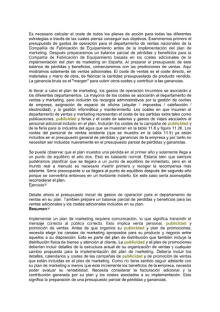 Es necesario calcular el coste de todos los planes de acción para todas las diferentes
estrategias a través de las cuales piensa conseguir sus objetivos. Examinemos primero el
presupuesto de gastos de operación para el departamento de ventas nacionales de la
Compañía de Fabricación de Equipamiento antes de la implementación del plan de
marketing. Después prepararemos un balance parcial de pérdidas y beneficios para la
Compañía de Fabricación de Equipamiento basada en los costes adicionales de la
implementación del plan de marketing en España. Al preparar el presupuesto de este
balance de pérdidas y beneficios, comenzaremos con las predicciones de ventas. Aquí
mostramos solamente las ventas adicionales. El coste de ventas es el coste directo, en
materiales y mano de obra, de fabricar la cantidad presupuestada de producto vendido.
La ganancia bruta es el "margen" para cubrir otros costes y contribuir a las ganancias.
Al llevar a cabo el plan de marketing, los gastos de operación incurridos se asociarán a
los diferentes departamentos. La mayoría de los costes se asociarán al departamento de
ventas y marketing, pero incluirán los recargos administrativos por la gestión de coches
de empresa, asignación de espacio de oficina (alquiler / impuestos / calefacción /
electricidad), y la gestión informática y mantenimiento. Los costes en que incurran el
departamento de ventas y marketing representan el coste de las partidas extra tales como
publicaciones, publicidad y ferias y el coste de salarios y gastos de viajes asociados al
personal adicional incluido en el plan. Incluirán los costes de la campaña de publicidad y
de la feria para la industria del agua que se muestran en la tabla 11.8 y figura 11.26. Los
costes del personal de ventas existente (que se muestra en la tabla 11.9) ya están
incluidos en el presupuesto general de pérdidas y ganancias de la empresa y por tanto no
necesitan ser incluidos nuevamente en el presupuesto parcial de pérdidas y ganancias.
Se puede observar que el plan muestra una pérdida en el primer año y solamente llega a
un punto de equilibrio el año dos. Esto es bastante normal. Estaría bien que siempre
pudiéramos planificar que se llegara a un punto de equilibrio de inmediato, pero en el
mundo real a menudo es necesario invertir primero y recoger la recompensa más
adelante. Sería preocupante si se llegara al punto de equilibrio después del segundo año
porque se convertiría entonces en un horizonte incierto. En este caso sería aconsejable
reconsiderar el plan.
Ejercicio
Detalle ahora el presupuesto inicial de gastos de operación para el departamento de
ventas en su plan. También prepare un balance parcial de pérdidas y beneficios para las
ventas adicionales y los costes adicionales incluidos en su plan.
Resumen
Implementar un plan de marketing requiere comunicación, lo que significa transmitir el
mensaje correcto al público correcto. Esto implica venta personal, publicidad y
promoción de ventas. Antes de que organice su publicidad y plan de promociones,
necesita elegir los canales de marketing apropiados para su producto y negocio entre
aquellos a su disposición. Esto es parte del plan de distribución que también incluye la
distribución física de bienes y atención al cliente. La publicidad y el plan de promociones
deberían incluir detalles de la estructura actual de su organización de ventas y cualquier
cambio propuesto para la implementación del plan de marketing. Debería incluir los
detalles, calendarios y costes de las campañas de publicidad y de promoción de ventas
que están incluidas en el plan de marketing. Como no tiene sentido seguir adelante con
su plan de marketing a menos que éste incremente los beneficios de la empresa, necesita
poder evaluar su rentabilidad. Necesita considerar la facturación adicional y la
contribución generada por su plan y los costes asociados a su implementación. Esto
significa la preparación de una presupuesto parcial de pérdidas y ganancias.
 