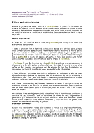 Fuente bibliográfica: Enciclopedia del Empresario
© 2001, 2002 Editorial Gedisa, S.A. / 2006 EDITORIAL OCEANO
Código documento: 1007743
Políticas y estrategias de ventas
Aunque vulgarmente se suele confundir la publicidad con la promoción de ventas, se
trata de dos técnicas distintas. Aquélla actúa sobre el cliente, tratando de suscitar en él la
necesidad de comprar un determinado producto; ésta actúa sobre el propio producto, en
un intento de allanarle el camino hacia el comprador. Es conveniente tratar de las dos por
separado.
Medios publicitarios
Se llama así a los vehículos de que se sirve la publicidad pare conseguir sus fines. Son
básicamente los siguientes:
- Radio y televisión. Por el momento, la televisión, debido a su elevado costo, parece
estar fuera del alcance de la pequeña y la mediana empresa minorista, al menos en los
países en vías de desarrollo. La radio, por el contrario, ofrece mayores posibilidades,
particularmente las emisoras locales e, incluso, las de ámbito regional o nacional, siempre
que la publicidad se inserte en aquellos programas y horas que registren una mayor
audiencia entre el grupo de consumidores al que va dirigida la publicidad.
- Publicidad directa. Se denomina así a la publicidad consistente en enviar por correo o
directamente a domicilio cartas, circulares, folletos y todo tipo de material impreso a las
señas de los posibles compradores, con la ventaja de que los destinatarios se
seleccionan previamente entre las personas que puedan estar interesadas.
- Otros sistemas. Las vallas anunciadoras colocadas en autopistas y vías de gran
circulación están indicadas en particular para el lanzamiento de nuevos productos y
ofertas especiales. Pero como se trata de un sistema relativamente costoso, su empleo
sólo está justificado cuando se espera obtener una rentabilidad elevada.
Las charlas, conferencias y exposiciones monográficas tienen la ventaja de atraer de
modo casi exclusivo a los sectores del público directamente interesados en los productos
que se desea promocionar, pero su ámbito geográfico es limitado y su costo unitario
suele ser elevado.
Una variante se ha venido generalizando últimamente para la promoción de cosméticos y
artículos de uso doméstico. Son las reuniones de amas de casa, organizadas y
promovidas por colaboradoras de la empresa vendedora entre sus amistades. Como
quiera que la "anfitriona" suele trabajar a comisión y corre con todos los gastos, este
sistema resulta bastante rentable y muy eficaz.
Promoción de ventas
El valor de la promoción de ventas, esto es, la que se realiza en el propio establecimiento,
depende como es lógico del emplazamiento de éste y de la naturaleza de los productos
que se oferten. Esta promoción puede contribuir poderosamente a incrementar las ventas
de todos nuestros productos entre los clientes que acuden al establecimiento atraídos por
la publicidad de una oferta especial. Estudiemos por separado algunos medios de
promoción en el punto de venta.
 