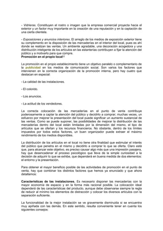 - Vidrieras. Constituyen el rostro o imagen que la empresa comercial proyecta hacia el
exterior y un factor muy importante en la creación de una reputación y en la captación de
una cierta clientela.
- Exposiciones y anuncios interiores. El arreglo de los medios de exposición exterior tiene
su complemento en la disposición de las mercaderías en el interior del local, pues es ahí
donde se realizan las ventas. Un ambiente agradable, una decoración acogedora y una
distribución inteligente de los artículos en las estanterías contribuyen a fijar la atención del
público y a motivarlo para que compre.
Promoción en el propio local
La promoción en el propio establecimiento tiene un objetivo paralelo o complementario de
la publicidad en los medios de comunicación social. Son varios los factores que
intervienen en la correcta organización de la promoción interna, pero hay cuatro que
destacan en especial:
- La calidad de las instalaciones.
- El colorido.
- Los anuncios.
- La actitud de los vendedores.
La correcta colocación de las mercaderías en el punto de venta contribuye
poderosamente a captar la atención del público y decidirlo a comprar; muchas veces, un
esfuerzo por mejorar la presentación del local puede significar un aumento sustancial de
las ventas. Como se puede suponer, las posibilidades de mejorar la distribución de las
mercaderías dentro del local están limitadas por la dimensión del mismo, el tipo de
artículos que se ofertan y los recursos financieros. No obstante, dentro de los límites
impuestos por todos estos factores, un buen organizador puede extraer el máximo
rendimiento de los medios disponibles.
La distribución de los artículos en el local no tiene otra finalidad que estimular el interés
del público que penetra en el mismo y decidirlo a comprar lo que se oferta. Claro está
que, para alcanzar este objetivo, es preciso causar algo más que una impresión pasajera,
hay que desencadenar el proceso psicológico que lleva de la simple curiosidad a la
decisión de adquirir lo que se exhibe, que dependerá en buena medida de dos elementos:
el entorno y la presentación.
Para obtener el mayor beneficio posible de las actividades de promoción en el punto de
venta, hay que combinar los distintos factores que hemos ya enunciado y que ahora
detallamos:
Características de las instalaciones. Es necesario disponer las mercaderías con la
mayor economía de espacio y en la forma más racional posible. La colocación ideal
dependerá de las características del producto, aunque debe observarse siempre la regla
de reducir al mínimo los elementos de distracción y colocar los diversos artículos con la
separación suficiente.
La funcionalidad de la mejor instalación se ve gravemente disminuida si se encuentra
muy apiñada con las demás. En este sentido, resulta conveniente tener en cuenta los
siguientes consejos:
 