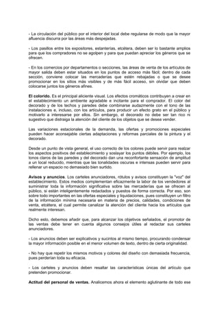 - La circulación del público por el interior del local debe regularse de modo que la mayor
afluencia discurra por las áreas más despejadas.
- Los pasillos entre los expositores, estanterías, etcétera, deben ser lo bastante amplios
para que los compradores no se agolpen y para que puedan apreciar los géneros que se
ofrecen.
- En los comercios por departamentos o secciones, las áreas de venta de los artículos de
mayor salida deben estar situados en los puntos de acceso más fácil; dentro de cada
sección, conviene colocar las mercaderías que estén rebajadas o que se desee
promocionar en los sitios más visibles y de más fácil acceso, sin olvidar que deben
colocarse juntos los géneros afines.
El colorido. Es el principal aliciente visual. Los efectos cromáticos contribuyen a crear en
el establecimiento un ambiente agradable e incitante para el comprador. El color del
decorado y de los techos y paredes debe combinarse audazmente con el tono de las
instalaciones e, incluso, con los artículos, para producir un efecto grato en el público y
motivarlo a interesarse por ellos. Sin embargo, el decorado no debe ser tan rico ni
sugestivo que distraiga la atención del cliente de los objetos que se desea vender.
Las variaciones estacionales de la demanda, las ofertas y promociones especiales
pueden hacer aconsejable ciertas adaptaciones y reformas parciales de la pintura y el
decorado.
Desde un punto de vista general, el uso correcto de los colores puede servir para realzar
los aspectos positivos del establecimiento y soslayar los puntos débiles. Por ejemplo, los
tonos claros de las paredes y del decorado dan una reconfortante sensación de amplitud
a un local reducido, mientras que las tonalidades oscuras e intensas pueden servir para
rellenar un espacio no demasiado bien surtido.
Avisos y anuncios. Los carteles anunciadores, rótulos y avisos constituyen la "voz" del
establecimiento. Estos medios complementan eficazmente la labor de los vendedores al
suministrar toda la información significativa sobre las mercaderías que se ofrecen al
público, si están inteligentemente redactados y puestos de forma correcta. Por eso, son
sobre todo importantes en las ofertas especiales y liquidaciones, pues constituyen un filtro
de la información mínima necesaria en materia de precios, calidades, condiciones de
venta, etcétera, el cual permite canalizar la atención del cliente hacia los artículos que
realmente interesan.
Dicho esto, debemos añadir que, para alcanzar los objetivos señalados, el promotor de
las ventas debe tener en cuenta algunos consejos útiles al redactar sus carteles
anunciadores.
- Los anuncios deben ser explicativos y sucintos al mismo tiempo, procurando condensar
la mayor información posible en el menor volumen de texto, dentro de cierta originalidad.
- No hay que repetir los mismos motivos y colores del diseño con demasiada frecuencia,
pues perderían toda su eficacia.
- Los carteles y anuncios deben resaltar las características únicas del artículo que
pretenden promocionar.
Actitud del personal de ventas. Analicemos ahora el elemento aglutinante de todo ese
 
