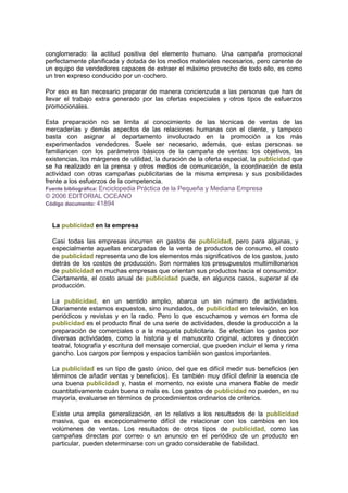 conglomerado: la actitud positiva del elemento humano. Una campaña promocional
perfectamente planificada y dotada de los medios materiales necesarios, pero carente de
un equipo de vendedores capaces de extraer el máximo provecho de todo ello, es como
un tren expreso conducido por un cochero.
Por eso es tan necesario preparar de manera concienzuda a las personas que han de
llevar el trabajo extra generado por las ofertas especiales y otros tipos de esfuerzos
promocionales.
Esta preparación no se limita al conocimiento de las técnicas de ventas de las
mercaderías y demás aspectos de las relaciones humanas con el cliente, y tampoco
basta con asignar al departamento involucrado en la promoción a los más
experimentados vendedores. Suele ser necesario, además, que estas personas se
familiaricen con los parámetros básicos de la campaña de ventas: los objetivos, las
existencias, los márgenes de utilidad, la duración de la oferta especial, la publicidad que
se ha realizado en la prensa y otros medios de comunicación, la coordinación de esta
actividad con otras campañas publicitarias de la misma empresa y sus posibilidades
frente a los esfuerzos de la competencia.
Fuente bibliográfica: Enciclopedia Práctica de la Pequeña y Mediana Empresa
© 2006 EDITORIAL OCEANO
Código documento: 41894
La publicidad en la empresa
Casi todas las empresas incurren en gastos de publicidad, pero para algunas, y
especialmente aquellas encargadas de la venta de productos de consumo, el costo
de publicidad representa uno de los elementos más significativos de los gastos, justo
detrás de los costos de producción. Son normales los presupuestos multimillonarios
de publicidad en muchas empresas que orientan sus productos hacia el consumidor.
Ciertamente, el costo anual de publicidad puede, en algunos casos, superar al de
producción.
La publicidad, en un sentido amplio, abarca un sin número de actividades.
Diariamente estamos expuestos, sino inundados, de publicidad en televisión, en los
periódicos y revistas y en la radio. Pero lo que escuchamos y vemos en forma de
publicidad es el producto final de una serie de actividades, desde la producción a la
preparación de comerciales o a la maqueta publicitaria. Se efectúan los gastos por
diversas actividades, como la historia y el manuscrito original, actores y dirección
teatral, fotografía y escritura del mensaje comercial, que pueden incluir el lema y rima
gancho. Los cargos por tiempos y espacios también son gastos importantes.
La publicidad es un tipo de gasto único, del que es difícil medir sus beneficios (en
términos de añadir ventas y beneficios). Es también muy difícil definir la esencia de
una buena publicidad y, hasta el momento, no existe una manera fiable de medir
cuantitativamente cuán buena o mala es. Los gastos de publicidad no pueden, en su
mayoría, evaluarse en términos de procedimientos ordinarios de criterios.
Existe una amplia generalización, en lo relativo a los resultados de la publicidad
masiva, que es excepcionalmente difícil de relacionar con los cambios en los
volúmenes de ventas. Los resultados de otros tipos de publicidad, como las
campañas directas por correo o un anuncio en el periódico de un producto en
particular, pueden determinarse con un grado considerable de fiabilidad.
 