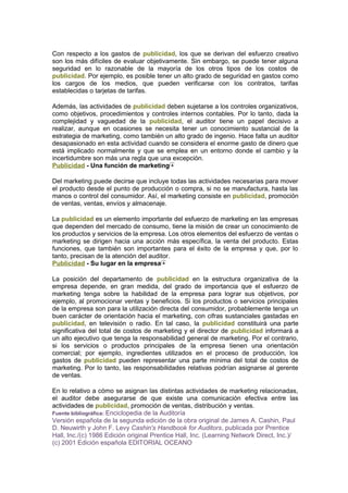 Con respecto a los gastos de publicidad, los que se derivan del esfuerzo creativo
son los más difíciles de evaluar objetivamente. Sin embargo, se puede tener alguna
seguridad en lo razonable de la mayoría de los otros tipos de los costos de
publicidad. Por ejemplo, es posible tener un alto grado de seguridad en gastos como
los cargos de los medios, que pueden verificarse con los contratos, tarifas
establecidas o tarjetas de tarifas.
Además, las actividades de publicidad deben sujetarse a los controles organizativos,
como objetivos, procedimientos y controles internos contables. Por lo tanto, dada la
complejidad y vaguedad de la publicidad, el auditor tiene un papel decisivo a
realizar, aunque en ocasiones se necesita tener un conocimiento sustancial de la
estrategia de marketing, como también un alto grado de ingenio. Hace falta un auditor
desapasionado en esta actividad cuando se considera el enorme gasto de dinero que
está implicado normalmente y que se emplea en un entorno donde el cambio y la
incertidumbre son más una regla que una excepción.
Publicidad - Una función de marketing
Del marketing puede decirse que incluye todas las actividades necesarias para mover
el producto desde el punto de producción o compra, si no se manufactura, hasta las
manos o control del consumidor. Así, el marketing consiste en publicidad, promoción
de ventas, ventas, envíos y almacenaje.
La publicidad es un elemento importante del esfuerzo de marketing en las empresas
que dependen del mercado de consumo, tiene la misión de crear un conocimiento de
los productos y servicios de la empresa. Los otros elementos del esfuerzo de ventas o
marketing se dirigen hacia una acción más específica, la venta del producto. Estas
funciones, que también son importantes para el éxito de la empresa y que, por lo
tanto, precisan de la atención del auditor.
Publicidad - Su lugar en la empresa
La posición del departamento de publicidad en la estructura organizativa de la
empresa depende, en gran medida, del grado de importancia que el esfuerzo de
marketing tenga sobre la habilidad de la empresa para lograr sus objetivos, por
ejemplo, al promocionar ventas y beneficios. Si los productos o servicios principales
de la empresa son para la utilización directa del consumidor, probablemente tenga un
buen carácter de orientación hacia el marketing, con cifras sustanciales gastadas en
publicidad, en televisión o radio. En tal caso, la publicidad constituirá una parte
significativa del total de costos de marketing y el director de publicidad informará a
un alto ejecutivo que tenga la responsabilidad general de marketing. Por el contrario,
si los servicios o productos principales de la empresa tienen una orientación
comercial; por ejemplo, ingredientes utilizados en el proceso de producción, los
gastos de publicidad pueden representar una parte mínima del total de costos de
marketing. Por lo tanto, las responsabilidades relativas podrían asignarse al gerente
de ventas.
En lo relativo a cómo se asignan las distintas actividades de marketing relacionadas,
el auditor debe asegurarse de que existe una comunicación efectiva entre las
actividades de publicidad, promoción de ventas, distribución y ventas.
Fuente bibliográfica: Enciclopedia de la Auditoría
Versión española de la segunda edición de la obra original de James A. Cashin, Paul
D. Neuwirth y John F. Levy Cashin's Handbook for Auditors, publicada por Prentice
Hall, Inc./(c) 1986 Edición original Prentice Hall, Inc. (Learning Network Direct, Inc.)/
(c) 2001 Edición española EDITORIAL OCEANO
 