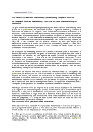 Código documento: 64330
Uso de recursos externos en marketing: proveedores y compra de servicios
La compra de servicios de marketing: ¿tiene que ser como un matrimonio y un
divorcio?
Un gran número de empresas optan por delegar parte de su actividad de marketing, como
podría ser la publicidad y las relaciones públicas, a agencias externas y contratar la
realización de partes de un proyecto, como pueden ser los estudios de mercado o la
impresión. Otras empresas crean departamentos internos para realizar tales actividades,
o contratan a especialistas internos que subcontratan una parte y el resto lo hacen en las
mismas empresas. Muchos directores de marketing dudan respecto a cuál es la mejor
opción, y si la solución adecuada debería ser la misma para todos los tipos y tamaños de
negocios, o para cualquier tipo de actividad. Además, aquéllos que tengan poca
experiencia directa con el mundo de los servicios de marketing pueden no saber cómo
seleccionar a un proveedor adecuado, o cómo conseguir el trabajo idóneo de dicho
proveedor a un precio correcto.
En el negocio del marketing abundan los rumores de trampas para el imprudente, e
historias de estafas practicadas por gente sin escrúpulos. En cualquier discusión sobre la
contratación de servicios de una agencia se acaba utilizando la terminología del
matrimonio y del divorcio. ¿Tiene que ser tan potencialmente complicado y caro?
Después de todo, pocas empresas se preocupan tanto acerca de la elección o cambio de
su proveedor de materias primas, materiales de oficina o café para la cafetería. Este
artículo trata sobre los criterios en base a lo cuales se deberían tomar dichas decisiones;
y en los casos en que los proveedores externos sean los apropiados, trata de cómo
seleccionar y conseguir que resulten rentables.
La iniciativa de elaborar este artículo proviene de Primary Contad Ltd., una agencia de
publicidad que forma parte de una de las redes de comunicación de marketing más
amplias del mundo, que admitirá sin reservas que su interés verdadero es desarrollar
relaciones mutuamente beneficiosas y rentables con una creciente cartera de clientes y
naturalmente pretende utilizar este texto para que sirva a ese propósito. Sin embargo, no
es el objetivo de este artículo conseguir más ventas, ni siquiera de manera encubierta.
Cualquiera que haya tenido esa impresión no debería haber leído hasta aquí.
Al trabajar en ambos lados del negocio, me di cuenta de que muchos de los problemas
que surgen en las relaciones agencia-clientes, pueden derivar de un malentendido de la
función de la otra parte o de la falta de predisposición a creer que el mejor sistema de
lograr una satisfacción a largo plazo es el beneficio mutuo (para usar de nuevo la
terminología matrimonial). Este artículo trata sobre estas cuestiones desde el punto de
vista del comprador, y si cualquier lector quiere verlo desde el punto de vista del
proveedor tendrá que acudir a otro lugar.
Las cuestiones clave y las soluciones alternativas
Antes de considerar la selección de un proveedor de servicios de marketing o de gestión,
es muy importante decidir qué es lo más adecuado, si los recursos externos, internos o
mixtos. Cuatro son las respuestas que hay que responder:
1. ¿Con qué frecuencia necesitamos el servicio?: raras veces (asesoría de gestión,
modelos de mercado, asesoría legal); con frecuencia pero irregularmente (promoción de
ventas, estudios de mercado, ferias); casi constantemente (imprenta, publicidad,
relaciones públicas)
 